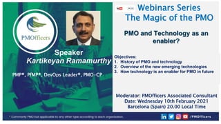 1
CONFIDENTIAL & RESTRICTED
PMOfficers all rights reserved 2021
Speaker
Kartikeyan Ramamurthy
PMP®, PfMP®, DevOps Leader®, PMO-CP
Webinars Series
The Magic of the PMO
PMO and Technology as an
enabler?
Objectives:
1. History of PMO and technology
2. Overview of the new emerging technologies
3. How technology is an enabler for PMO in future
Moderator: PMOfficers Associated Consultant
Date: Wednesday 10th February 2021
Barcelona (Spain) 20.00 Local Time
 