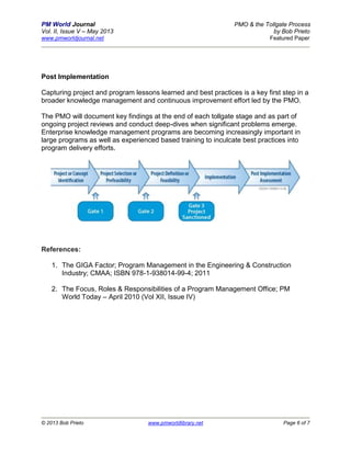 PM World Journal PMO & the Tollgate Process
Vol. II, Issue V – May 2013 by Bob Prieto
www.pmworldjournal.net Featured Paper
© 2013 Bob Prieto www.pmworldlibrary.net Page 6 of 7
Post Implementation
Capturing project and program lessons learned and best practices is a key first step in a
broader knowledge management and continuous improvement effort led by the PMO.
The PMO will document key findings at the end of each tollgate stage and as part of
ongoing project reviews and conduct deep-dives when significant problems emerge.
Enterprise knowledge management programs are becoming increasingly important in
large programs as well as experienced based training to inculcate best practices into
program delivery efforts.
References:
1. The GIGA Factor; Program Management in the Engineering & Construction
Industry; CMAA; ISBN 978-1-938014-99-4; 2011
2. The Focus, Roles & Responsibilities of a Program Management Office; PM
World Today – April 2010 (Vol XII, Issue IV)
 