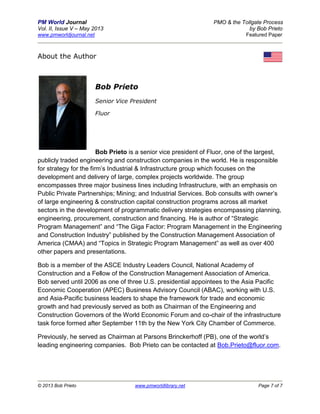 PM World Journal PMO & the Tollgate Process
Vol. II, Issue V – May 2013 by Bob Prieto
www.pmworldjournal.net Featured Paper
© 2013 Bob Prieto www.pmworldlibrary.net Page 7 of 7
About the Author
Bob Prieto
Senior Vice President
Fluor
Bob Prieto is a senior vice president of Fluor, one of the largest,
publicly traded engineering and construction companies in the world. He is responsible
for strategy for the firm’s Industrial & Infrastructure group which focuses on the
development and delivery of large, complex projects worldwide. The group
encompasses three major business lines including Infrastructure, with an emphasis on
Public Private Partnerships; Mining; and Industrial Services. Bob consults with owner’s
of large engineering & construction capital construction programs across all market
sectors in the development of programmatic delivery strategies encompassing planning,
engineering, procurement, construction and financing. He is author of “Strategic
Program Management” and “The Giga Factor: Program Management in the Engineering
and Construction Industry” published by the Construction Management Association of
America (CMAA) and “Topics in Strategic Program Management” as well as over 400
other papers and presentations.
Bob is a member of the ASCE Industry Leaders Council, National Academy of
Construction and a Fellow of the Construction Management Association of America.
Bob served until 2006 as one of three U.S. presidential appointees to the Asia Pacific
Economic Cooperation (APEC) Business Advisory Council (ABAC), working with U.S.
and Asia-Pacific business leaders to shape the framework for trade and economic
growth and had previously served as both as Chairman of the Engineering and
Construction Governors of the World Economic Forum and co-chair of the infrastructure
task force formed after September 11th by the New York City Chamber of Commerce.
Previously, he served as Chairman at Parsons Brinckerhoff (PB), one of the world’s
leading engineering companies. Bob Prieto can be contacted at Bob.Prieto@fluor.com.
 