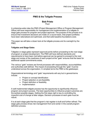 PM World Journal PMO & the Tollgate Process
Vol. II, Issue V – May 2013 by Bob Prieto
www.pmworldjournal.net Featured Paper
© 2013 Bob Prieto www.pmworldlibrary.net Page 1 of 7
PMO & the Tollgate Process
Bob Prieto
Fluor
In enterprise-wide roles the PMO (Project Management Office or Program Management
Office) will have responsibility for management and implementation of a tollgate or
stage gate process for program and project approval. The purpose of this process is to
ensure that investment decisions are made on a sound basis, that project portfolios
have been rationalized and optimized, and that solid baseline foundations exist.
This paper we will take a closer look at the tollgate process and its oversight by the
PMO.
Tollgates and Stage Gates
Tollgates or stage gates represent approval points before proceeding to the next stage
of program or project development. The PMO will have defined standards and
requirements to have been met before approval can be gained to proceed to the next
stage and review of the readiness of each project at the “gate” ensures that the basis for
additional capital commitments exists.
The various “gate” reviews are formal processes with responsibilities, accountabilities
and authorities well defined. The impact of proceeding through the “gate” must be
understood across the organization. In simplest terms the PMO is the gatekeeper.
Organizational terminology and “gate” requirements will vary but in general terms
include:
 Project or concept identification
 Project selection or pre-feasibility
 Project definition or feasibility
 Implementation
A well implemented tollgate process has the opportunity to significantly influence
program and project success. The best opportunities to influence project outcomes are
the earliest possible stages. Getting the first steps right is key to controlling the
impactful cost of change at later stages. Decision processes at each gate must be
robust.
It is at each stage gate that the program’s risk register is built and further refined. The
stage gate process drives risk management front and center in the overall program
definition process.
 