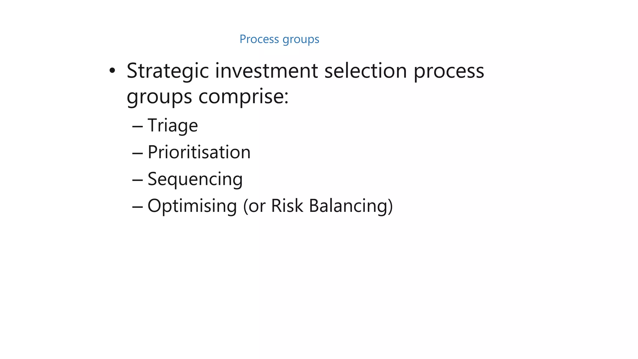 • Strategic investment selection process
groups comprise:
– Triage
– Prioritisation
– Sequencing
– Optimising (or Risk Balancing)
Process groups
 