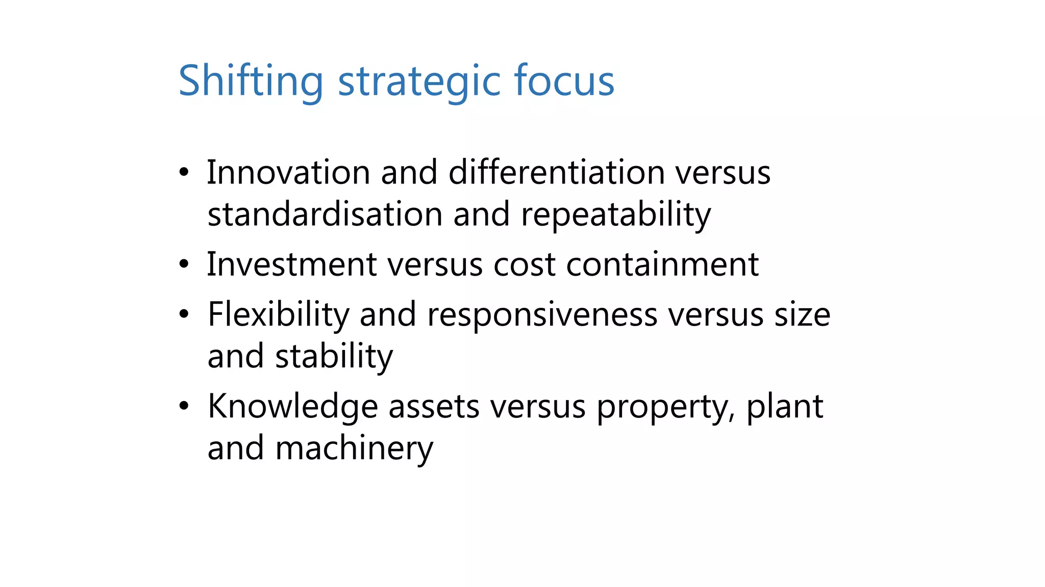 Shifting strategic focus
• Innovation and differentiation versus
standardisation and repeatability
• Investment versus cost containment
• Flexibility and responsiveness versus size
and stability
• Knowledge assets versus property, plant
and machinery
 