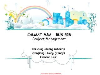 Pei Jung Chiang (Cherri) Jianqiang Huang (Jenny) Edmond Low CALMAT MBA – BUS 528 Project Management Cherri-Jenny-Edmond Confidential 