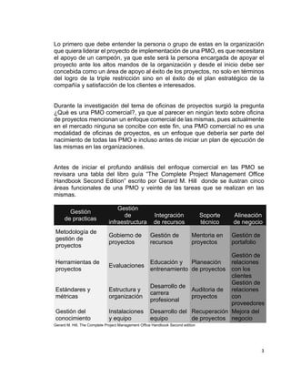 3
Lo primero que debe entender la persona o grupo de estas en la organización
que quiera liderar el proyecto de implementación de una PMO, es que necesitara
el apoyo de un campeón, ya que este será la persona encargada de apoyar el
proyecto ante los altos mandos de la organización y desde el inicio debe ser
concebida como un área de apoyo al éxito de los proyectos, no solo en términos
del logro de la triple restricción sino en el éxito de el plan estratégico de la
compañía y satisfacción de los clientes e interesados.
Durante la investigación del tema de oficinas de proyectos surgió la pregunta
¿Qué es una PMO comercial?, ya que al parecer en ningún texto sobre oficina
de proyectos mencionan un enfoque comercial de las mismas, pues actualmente
en el mercado ninguna se concibe con este fin, una PMO comercial no es una
modalidad de oficinas de proyectos, es un enfoque que debería ser parte del
nacimiento de todas las PMO e incluso antes de iniciar un plan de ejecución de
las mismas en las organizaciones.
Antes de iniciar el profundo análisis del enfoque comercial en las PMO se
revisara una tabla del libro guía “The Complete Project Management Office
Handbook Second Edition” escrito por Gerard M. Hill donde se ilustran cinco
áreas funcionales de una PMO y veinte de las tareas que se realizan en las
mismas.
Gestión
de practicas
Gestión
de
infraestructura
Integración
de recursos
Soporte
técnico
Alineación
de negocio
Metodología de
gestión de
proyectos
Gobierno de
proyectos
Gestión de
recursos
Mentoria en
proyectos
Gestión de
portafolio
Herramientas de
proyectos
Evaluaciones
Educación y
entrenamiento
Planeación
de proyectos
Gestión de
relaciones
con los
clientes
Estándares y
métricas
Estructura y
organización
Desarrollo de
carrera
profesional
Auditoria de
proyectos
Gestión de
relaciones
con
proveedores
Gestión del
conocimiento
Instalaciones
y equipo
Desarrollo del
equipo
Recuperación
de proyectos
Mejora del
negocio
Gerard M. Hill, The Complete Project Management Office Handbook Second edition
 