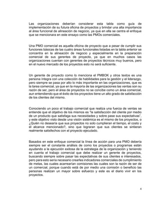 4
Las organizaciones deberían considerar esta tabla como guía de
implementación de su futura oficina de proyectos y brindar una alta importancia
al área funcional de alineación de negocio, ya que en ella se centra el enfoque
que se mencionara en este ensayo como las PMOs comerciales.
Una PMO comercial es aquella oficina de proyecto que a pesar de cumplir sus
funciones básicas de las cuatro áreas funcionales listadas en la tabla anterior se
concentra en la alineación de negocio y especialmente en la preparación
comercial de sus gerentes de proyecto, ya que en muchos casos las
organizaciones cuentan con gerentes de proyectos técnicos muy buenos, pero
en el nuevo mercado de los proyectos esto no será suficiente.
Un gerente de proyecto como lo menciona el PMBOK y otros textos es una
persona íntegra con una colección de habilidades para la gestión y el liderazgo,
pero siempre se pasa por alto lo más importante en las organizaciones, que es
la tarea comercial, ya que en la mayoría de las organizaciones las ventas son su
razón de ser, pero el área de proyectos no se concibe como un área comercial,
aun entendiendo que el éxito de los proyectos tiene un alto grado de satisfacción
de los clientes del mismo.
Conociendo un poco el trabajo comercial que realiza una fuerza de ventas se
entiende que el objetivo de los mismos es “la satisfacción del cliente por medio
de un producto que satisfaga sus necesidades y sobre pase sus expectativas”,
y este objetivo visto desde una visión sistémica es el mismo de los proyectos, o
¿Quién no desearía que sus proyectos no solo cumplieran el tiempo, el costo y
el alcance mencionado?, sino que lograran que sus clientes se sintieran
realmente satisfechos con el proyecto ejecutado.
Basados en este enfoque comercial la línea de acción para una PMO debería
siempre ser el constante análisis de como los proyectos o programas están
ayudando a la ejecución exitosa de la estrategia de la organización y teniendo
en cuenta el trabajo comercial que debe realizar un gerente de proyectos,
buscando siempre sobre pasar las expectativas de sus clientes e interesados,
pero para esto sería necesario crearles indicadores comerciales de cumplimiento
de metas, las cuales acarrearían comisiones las cuales son la razón de ser de
un comercial, porque cuando está de por medio una comisión o beneficio las
personas realizan un mayor sobre esfuerzo y este es el diario vivir en los
proyectos.
 