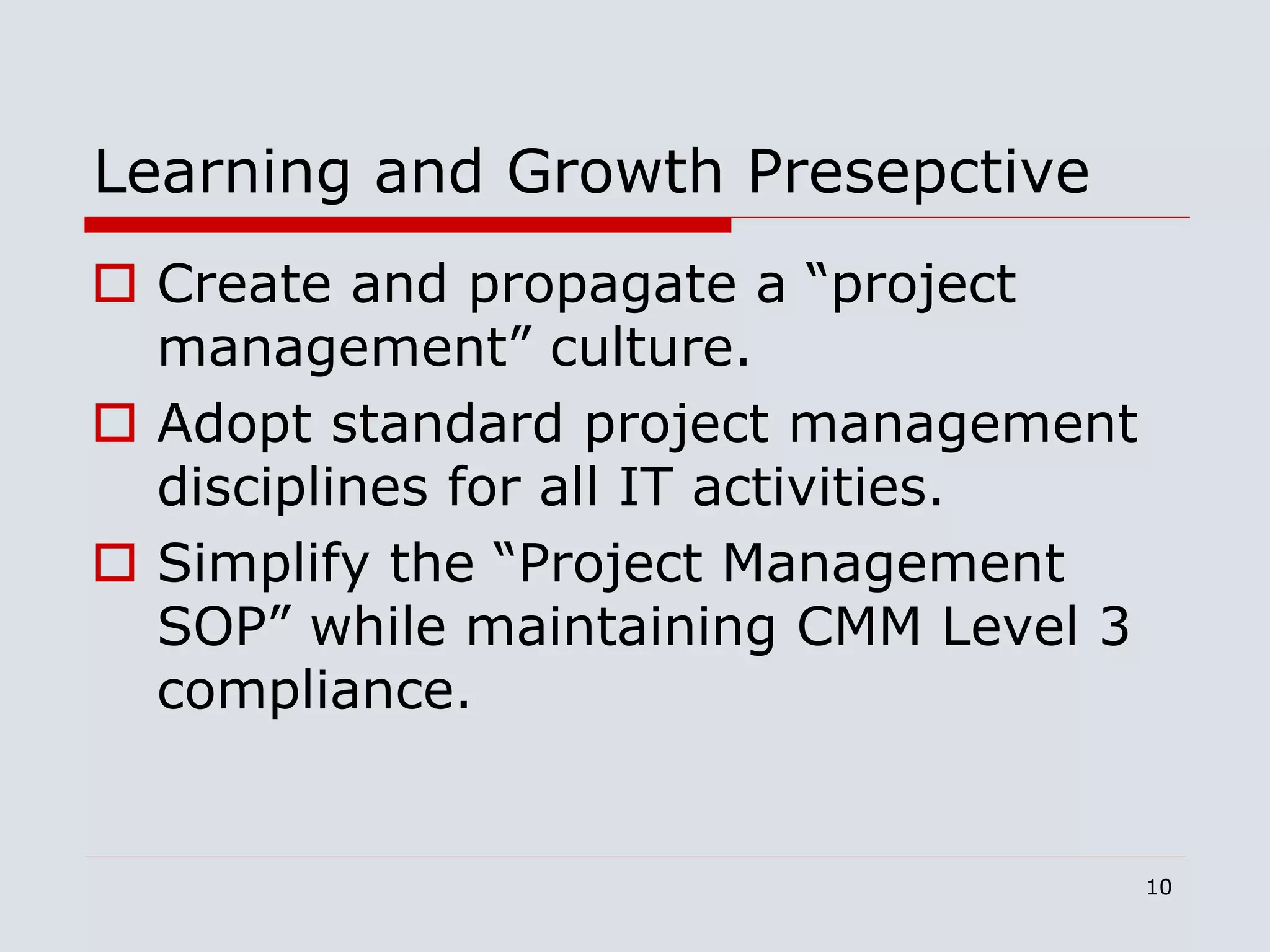 10
Learning and Growth Presepctive
 Create and propagate a “project
management” culture.
 Adopt standard project management
disciplines for all IT activities.
 Simplify the “Project Management
SOP” while maintaining CMM Level 3
compliance.
 