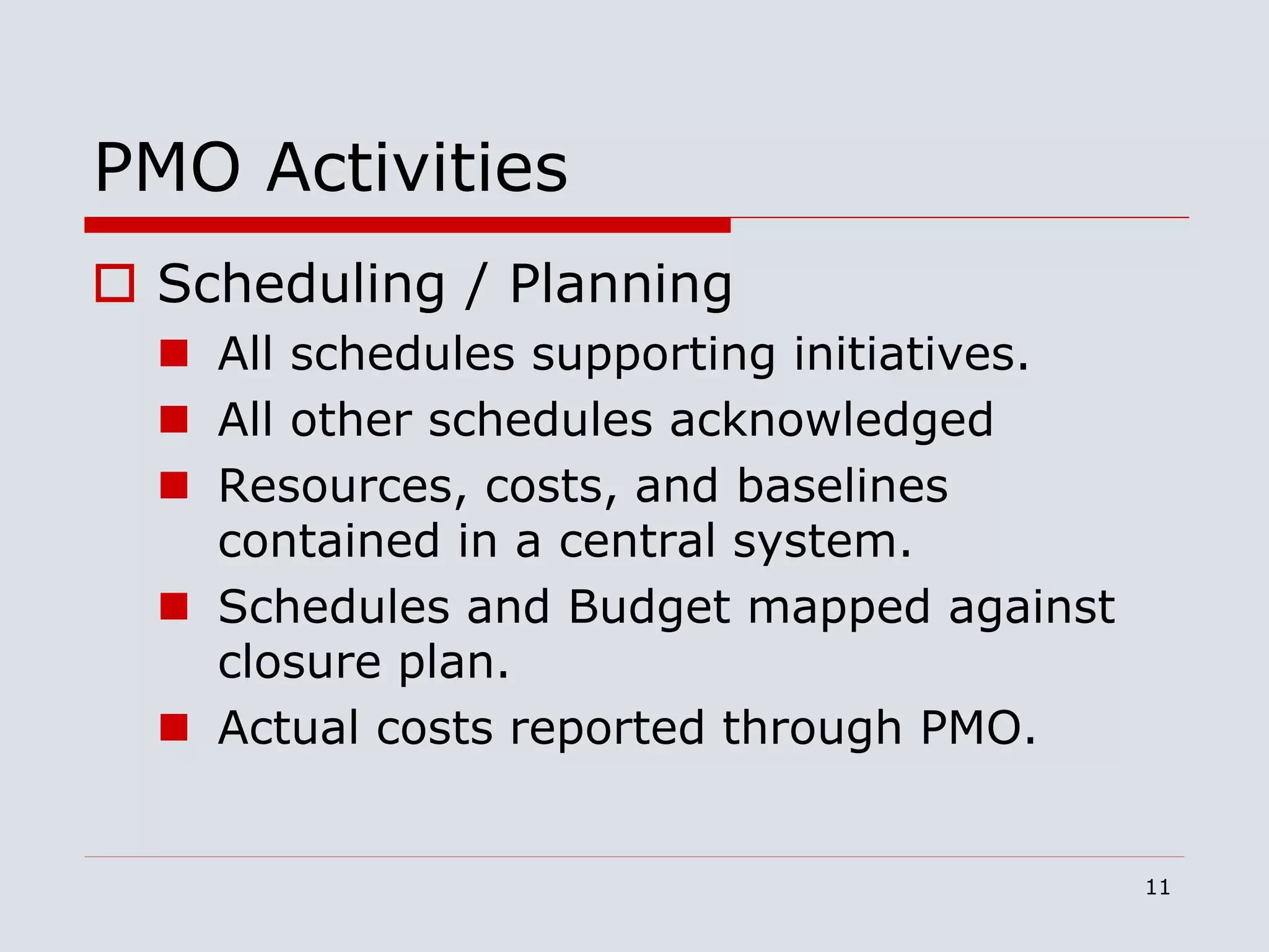 11
PMO Activities
 Scheduling / Planning
 All schedules supporting initiatives.
 All other schedules acknowledged
 Resources, costs, and baselines
contained in a central system.
 Schedules and Budget mapped against
closure plan.
 Actual costs reported through PMO.
 