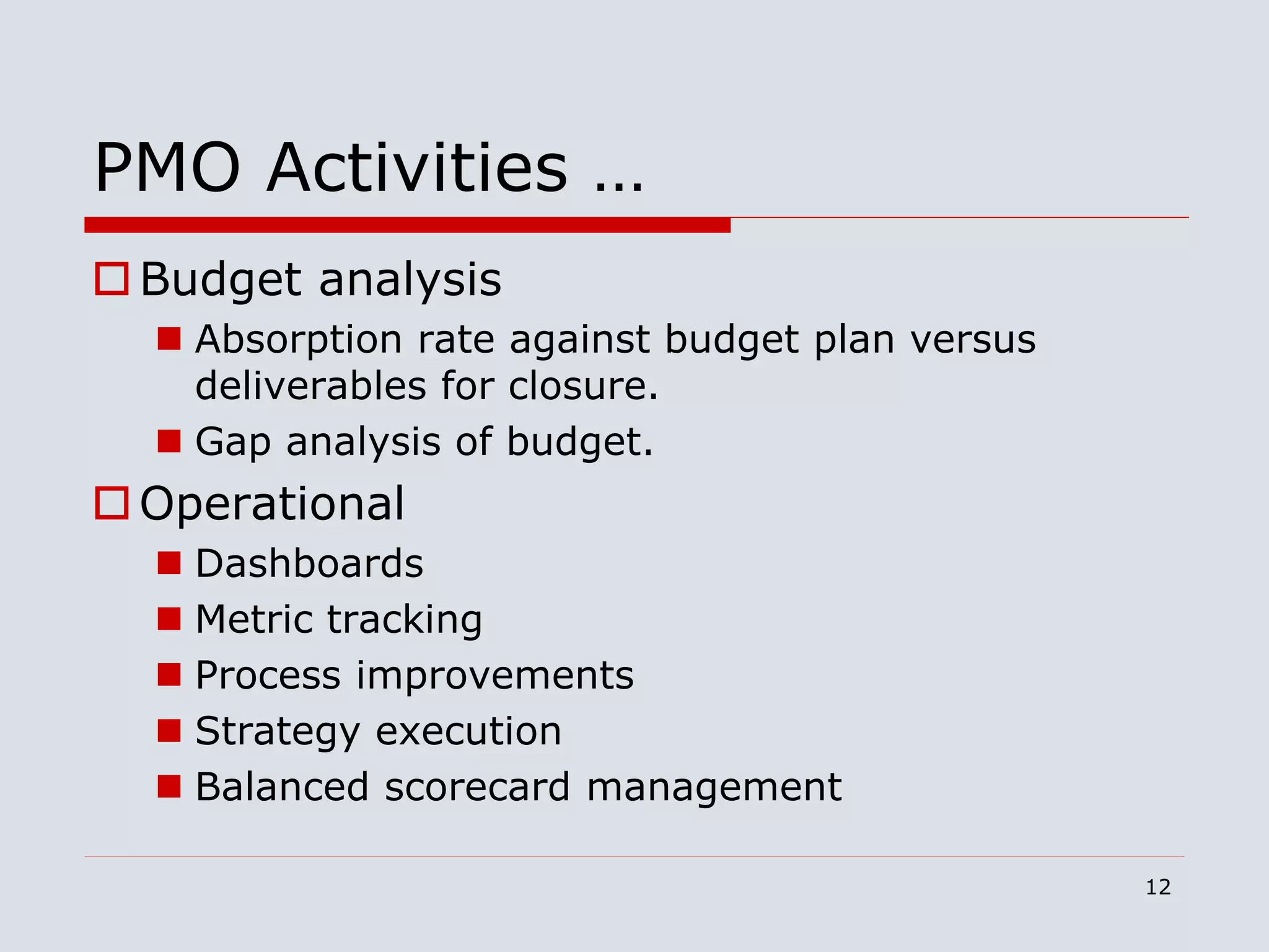12
PMO Activities …
Budget analysis
 Absorption rate against budget plan versus
deliverables for closure.
 Gap analysis of budget.
Operational
 Dashboards
 Metric tracking
 Process improvements
 Strategy execution
 Balanced scorecard management
 