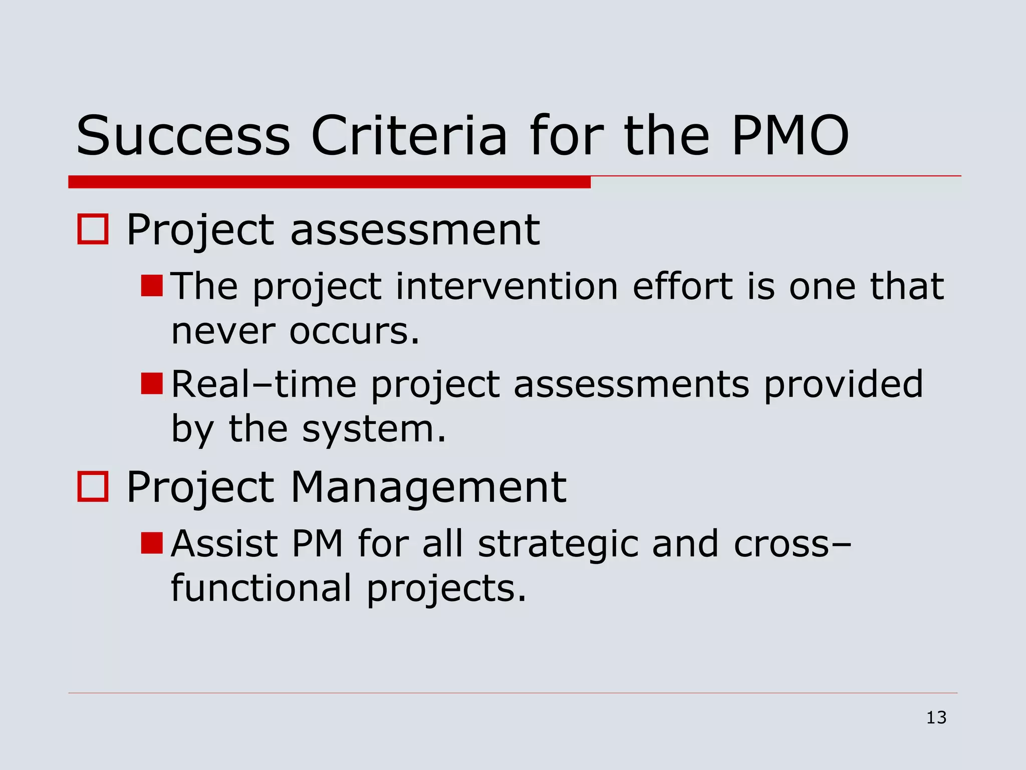 13
Success Criteria for the PMO
 Project assessment
The project intervention effort is one that
never occurs.
Real–time project assessments provided
by the system.
 Project Management
Assist PM for all strategic and cross–
functional projects.
 