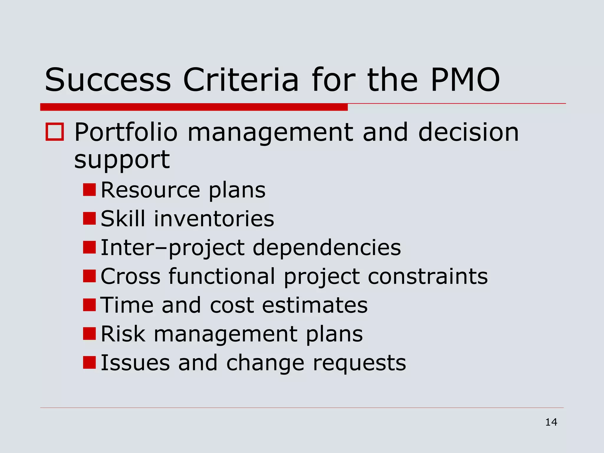 14
Success Criteria for the PMO
 Portfolio management and decision
support
Resource plans
Skill inventories
Inter–project dependencies
Cross functional project constraints
Time and cost estimates
Risk management plans
Issues and change requests
 