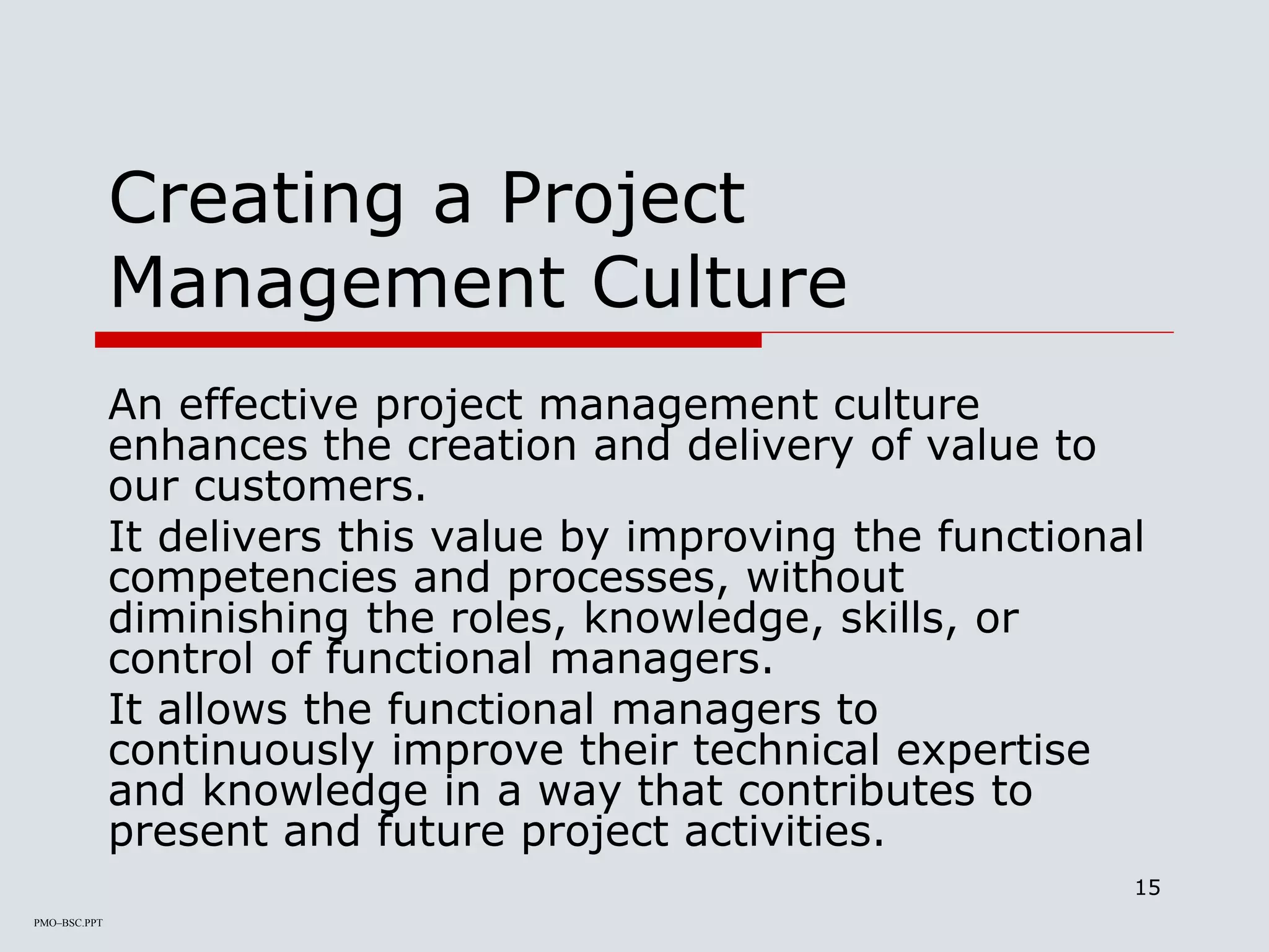 PMO–BSC.PPT
15
Creating a Project
Management Culture
An effective project management culture
enhances the creation and delivery of value to
our customers.
It delivers this value by improving the functional
competencies and processes, without
diminishing the roles, knowledge, skills, or
control of functional managers.
It allows the functional managers to
continuously improve their technical expertise
and knowledge in a way that contributes to
present and future project activities.
 