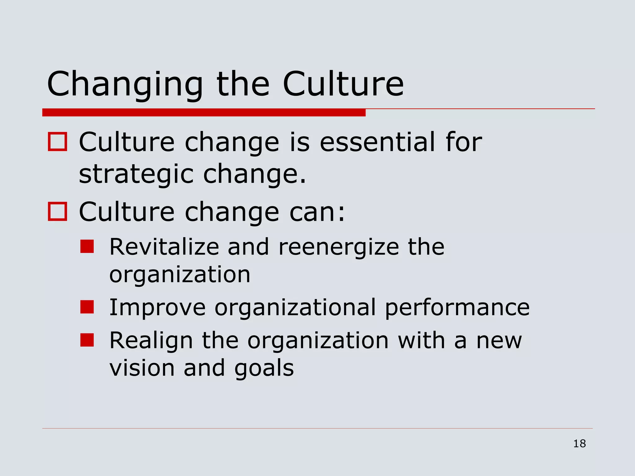 18
Changing the Culture
 Culture change is essential for
strategic change.
 Culture change can:
 Revitalize and reenergize the
organization
 Improve organizational performance
 Realign the organization with a new
vision and goals
 