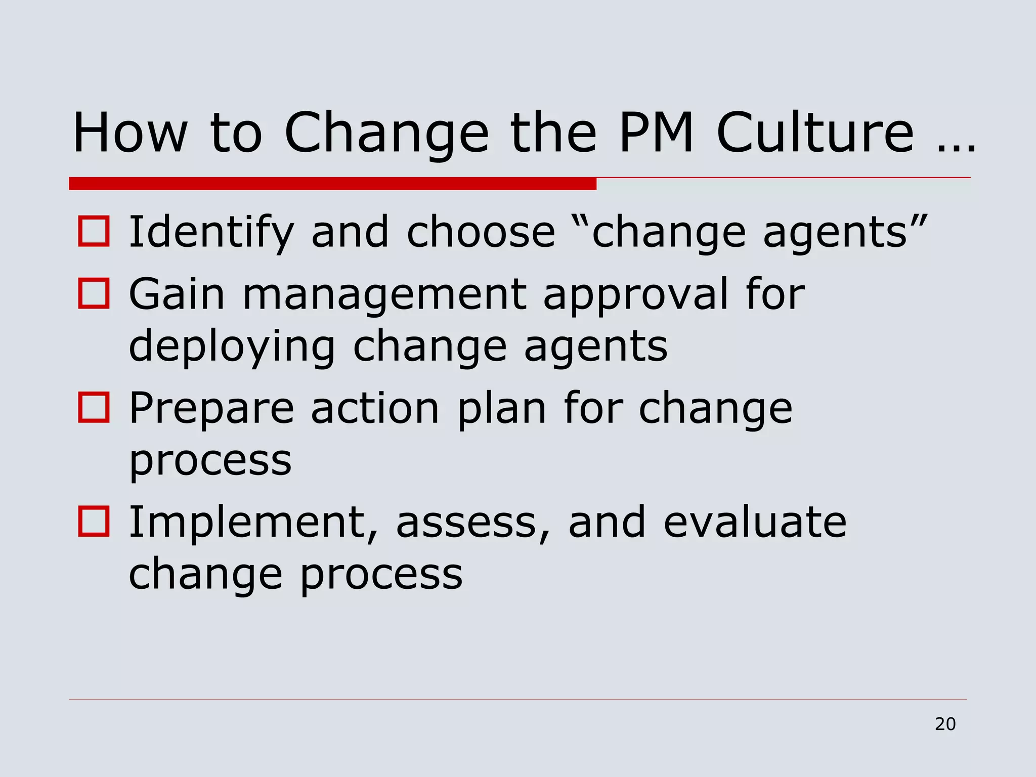 20
How to Change the PM Culture …
 Identify and choose “change agents”
 Gain management approval for
deploying change agents
 Prepare action plan for change
process
 Implement, assess, and evaluate
change process
 
