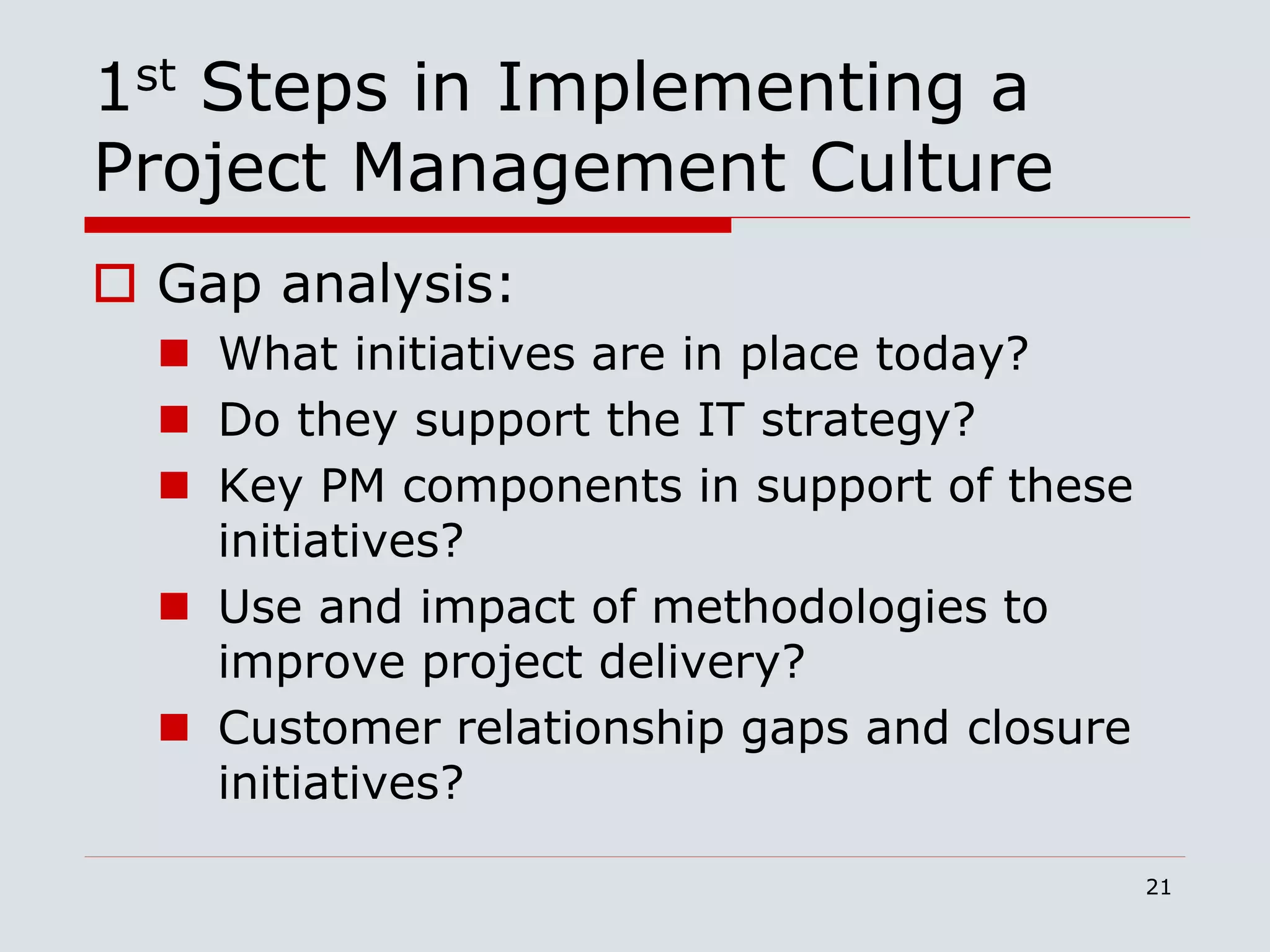 21
1st Steps in Implementing a
Project Management Culture
 Gap analysis:
 What initiatives are in place today?
 Do they support the IT strategy?
 Key PM components in support of these
initiatives?
 Use and impact of methodologies to
improve project delivery?
 Customer relationship gaps and closure
initiatives?
 