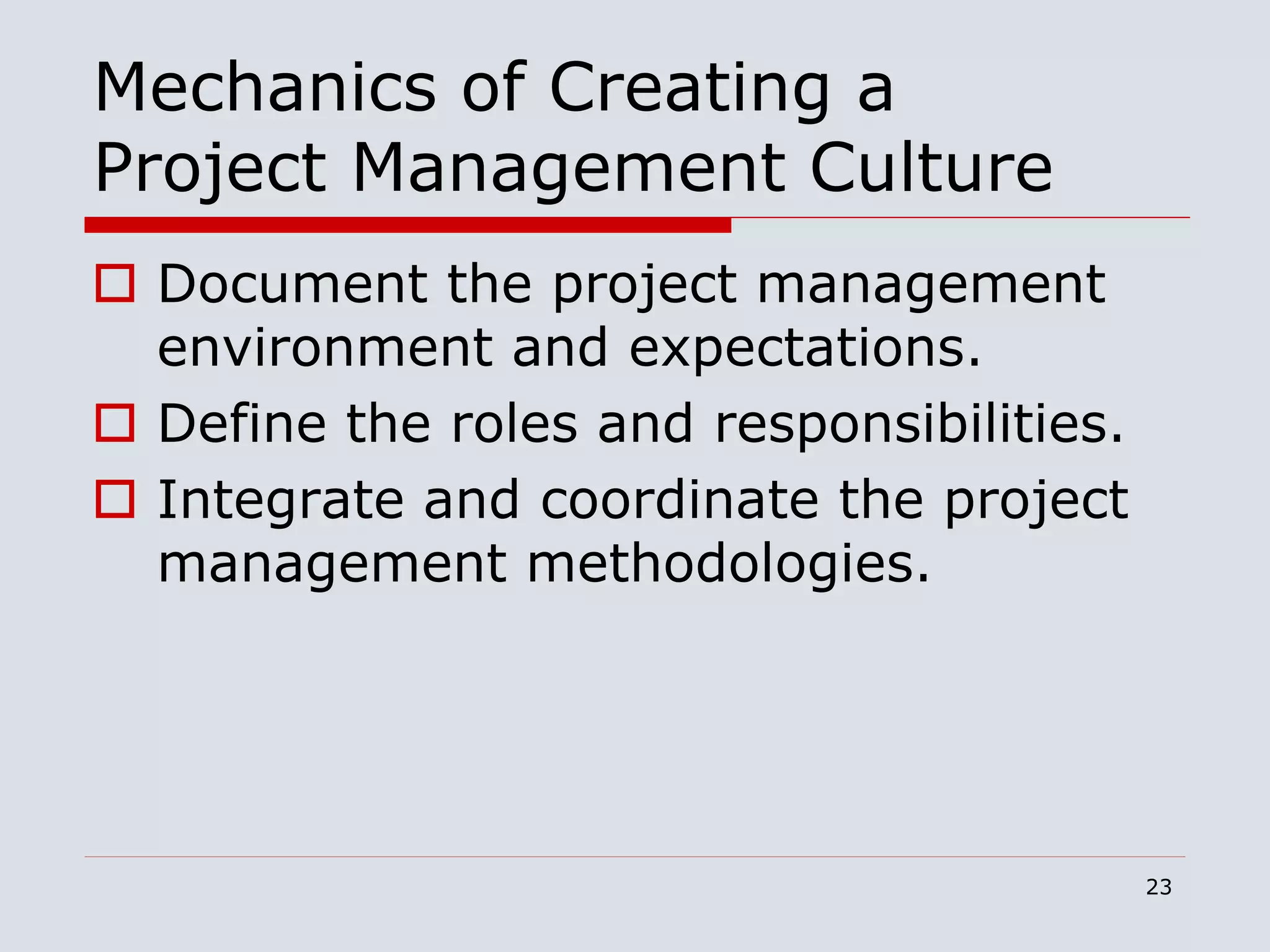 23
Mechanics of Creating a
Project Management Culture
 Document the project management
environment and expectations.
 Define the roles and responsibilities.
 Integrate and coordinate the project
management methodologies.
 