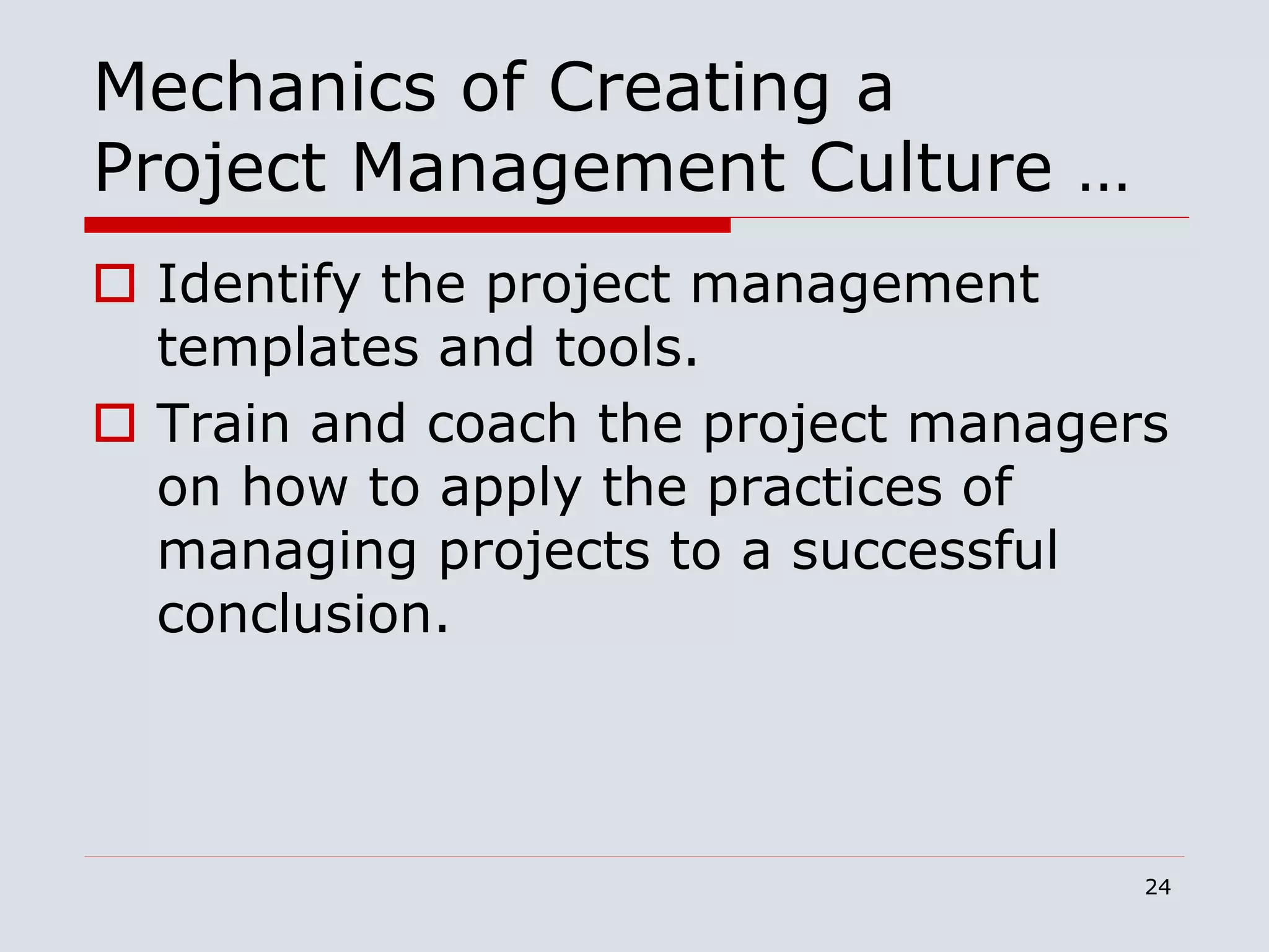 24
Mechanics of Creating a
Project Management Culture …
 Identify the project management
templates and tools.
 Train and coach the project managers
on how to apply the practices of
managing projects to a successful
conclusion.
 