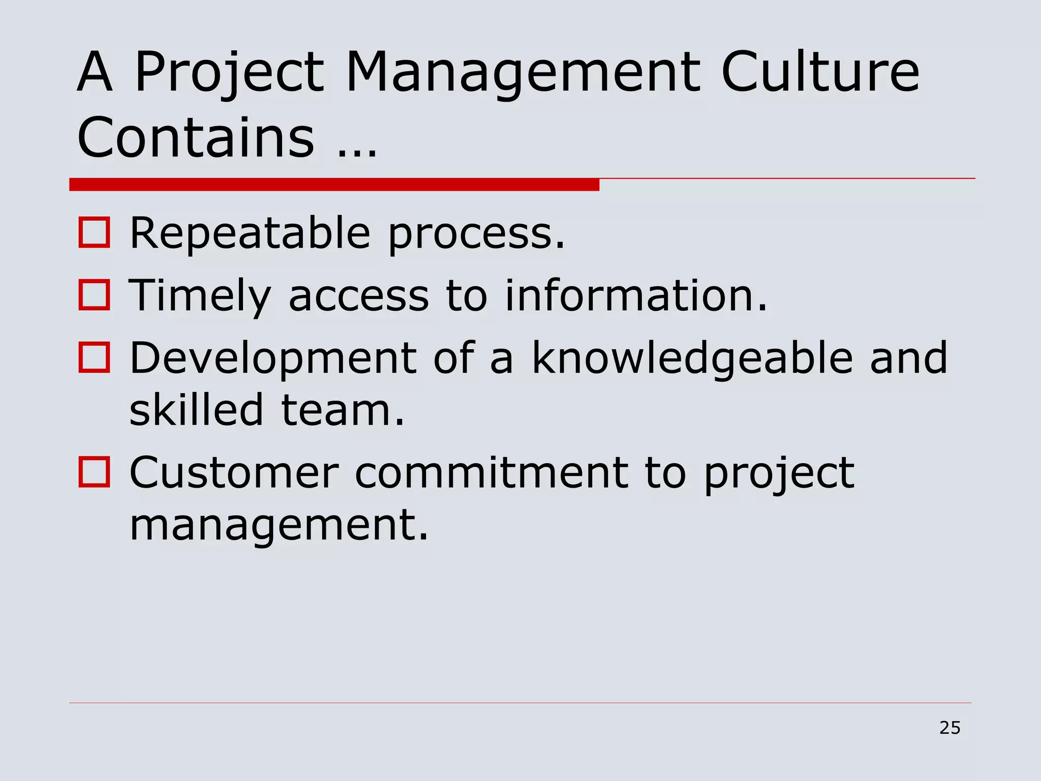 25
A Project Management Culture
Contains …
 Repeatable process.
 Timely access to information.
 Development of a knowledgeable and
skilled team.
 Customer commitment to project
management.
 