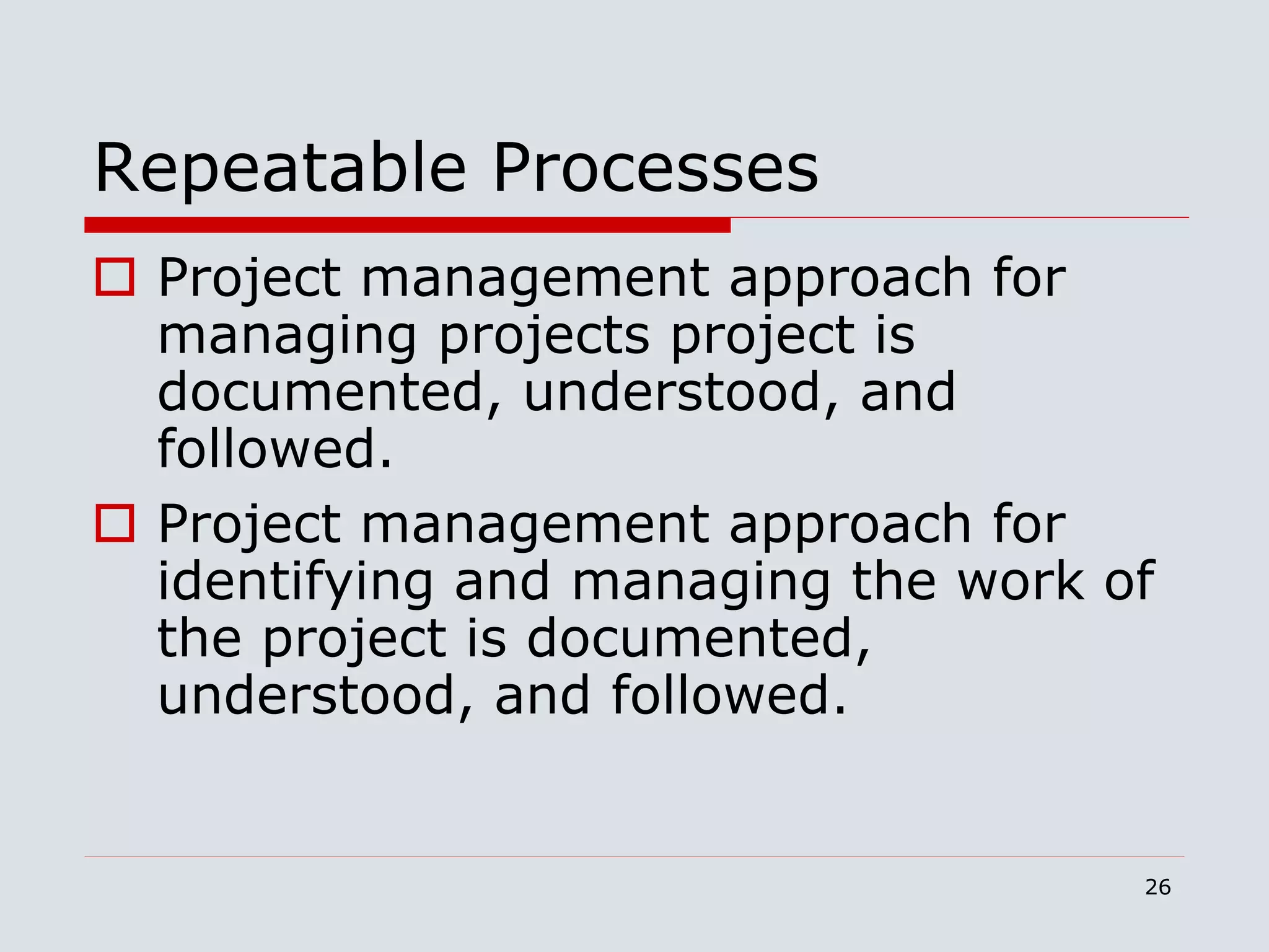 26
Repeatable Processes
 Project management approach for
managing projects project is
documented, understood, and
followed.
 Project management approach for
identifying and managing the work of
the project is documented,
understood, and followed.
 