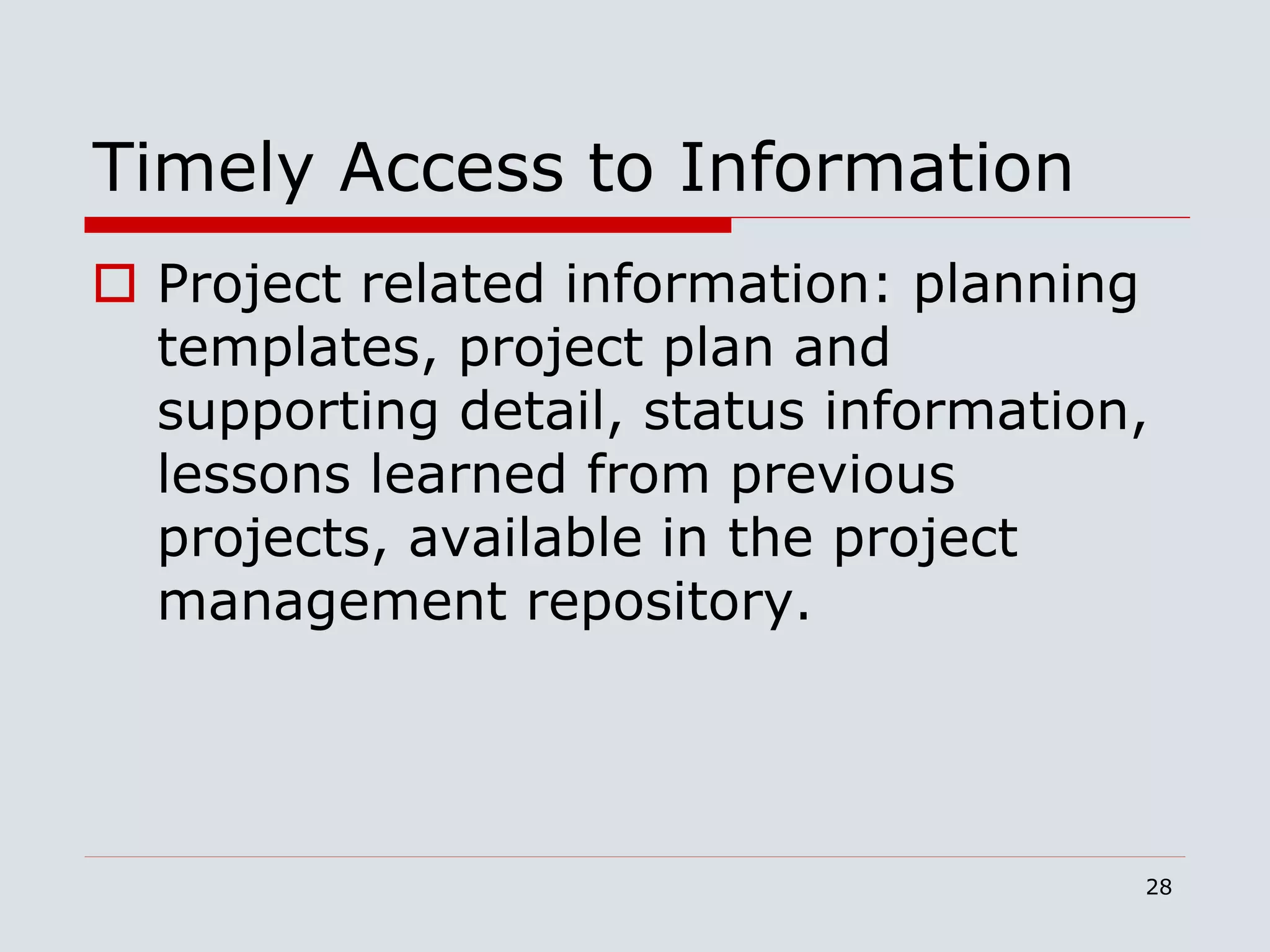 28
Timely Access to Information
 Project related information: planning
templates, project plan and
supporting detail, status information,
lessons learned from previous
projects, available in the project
management repository.
 