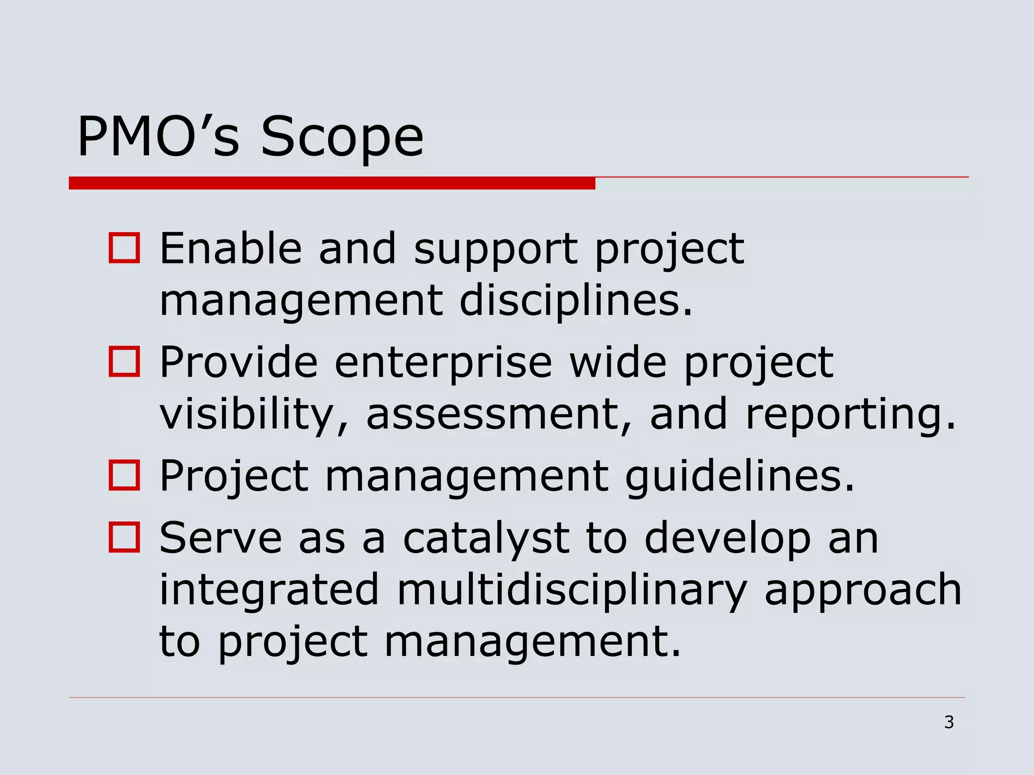 3
PMO’s Scope
 Enable and support project
management disciplines.
 Provide enterprise wide project
visibility, assessment, and reporting.
 Project management guidelines.
 Serve as a catalyst to develop an
integrated multidisciplinary approach
to project management.
 