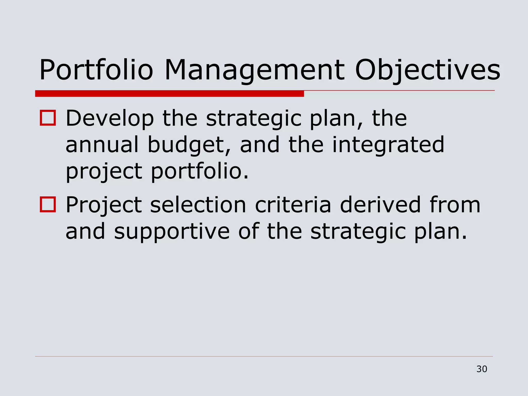30
Portfolio Management Objectives
 Develop the strategic plan, the
annual budget, and the integrated
project portfolio.
 Project selection criteria derived from
and supportive of the strategic plan.
 