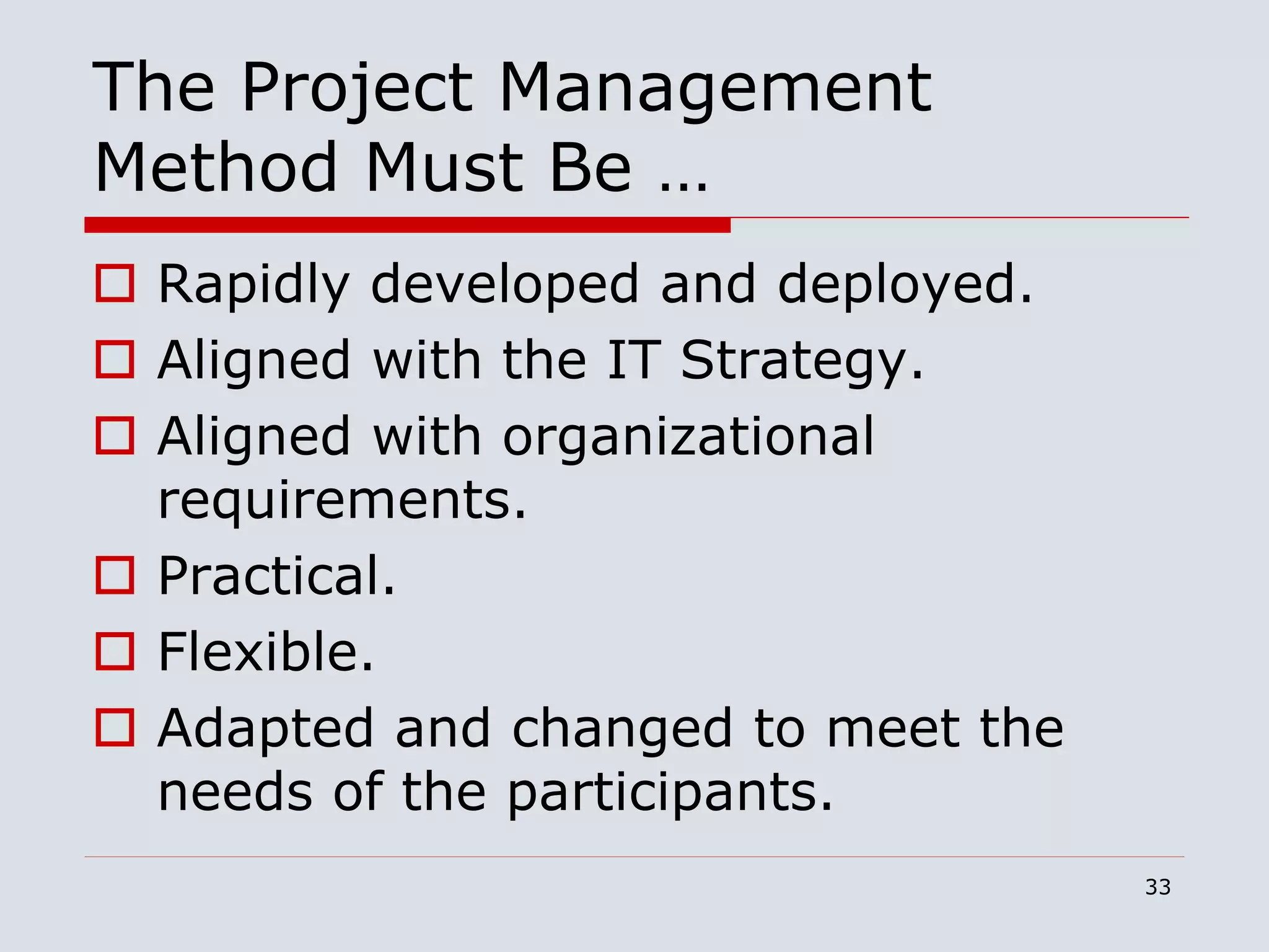 33
The Project Management
Method Must Be …
 Rapidly developed and deployed.
 Aligned with the IT Strategy.
 Aligned with organizational
requirements.
 Practical.
 Flexible.
 Adapted and changed to meet the
needs of the participants.
 