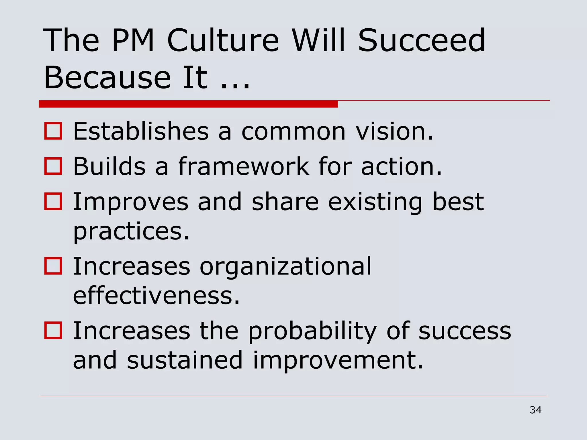 34
The PM Culture Will Succeed
Because It ...
 Establishes a common vision.
 Builds a framework for action.
 Improves and share existing best
practices.
 Increases organizational
effectiveness.
 Increases the probability of success
and sustained improvement.
 