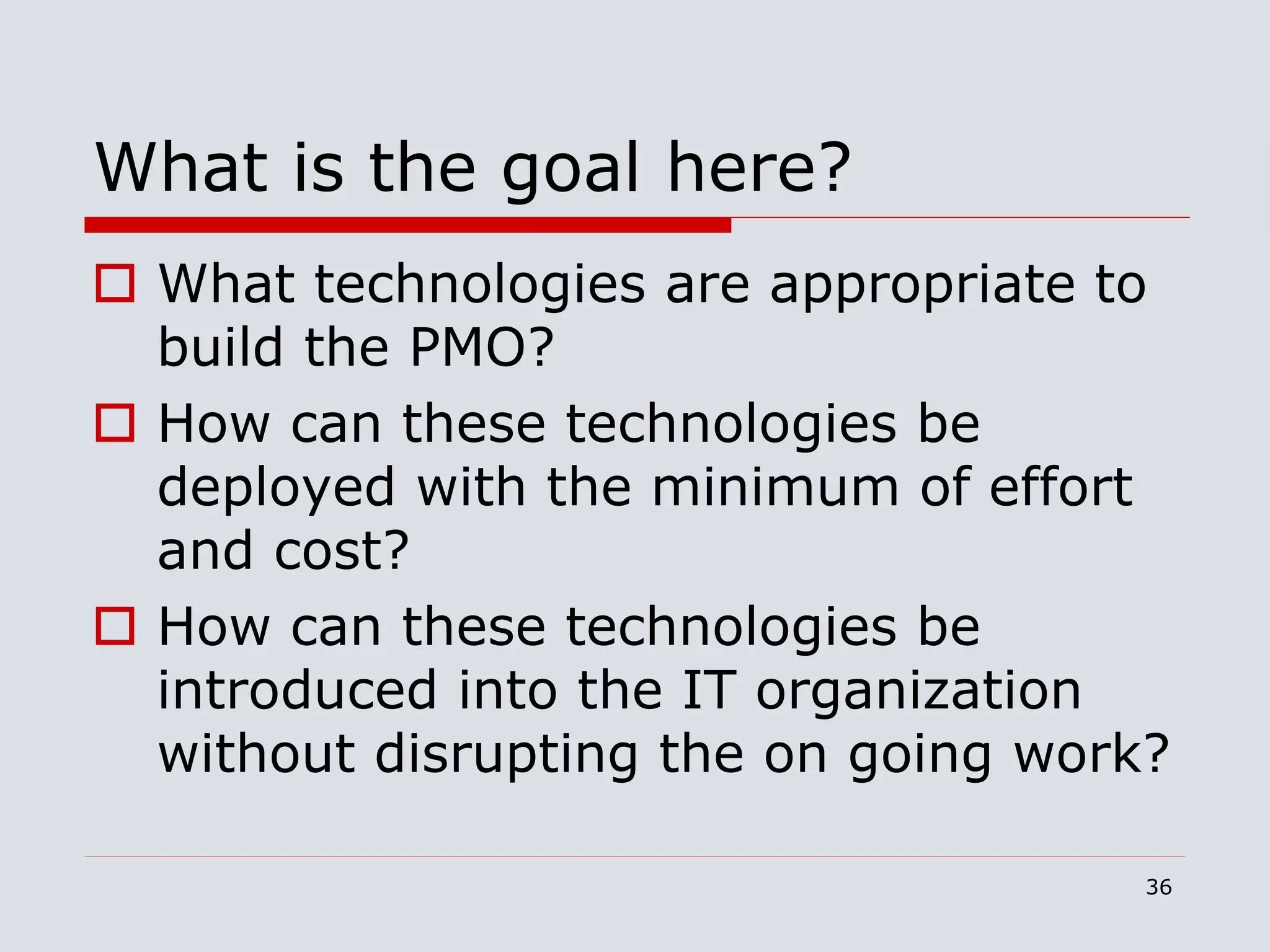 36
What is the goal here?
 What technologies are appropriate to
build the PMO?
 How can these technologies be
deployed with the minimum of effort
and cost?
 How can these technologies be
introduced into the IT organization
without disrupting the on going work?
 