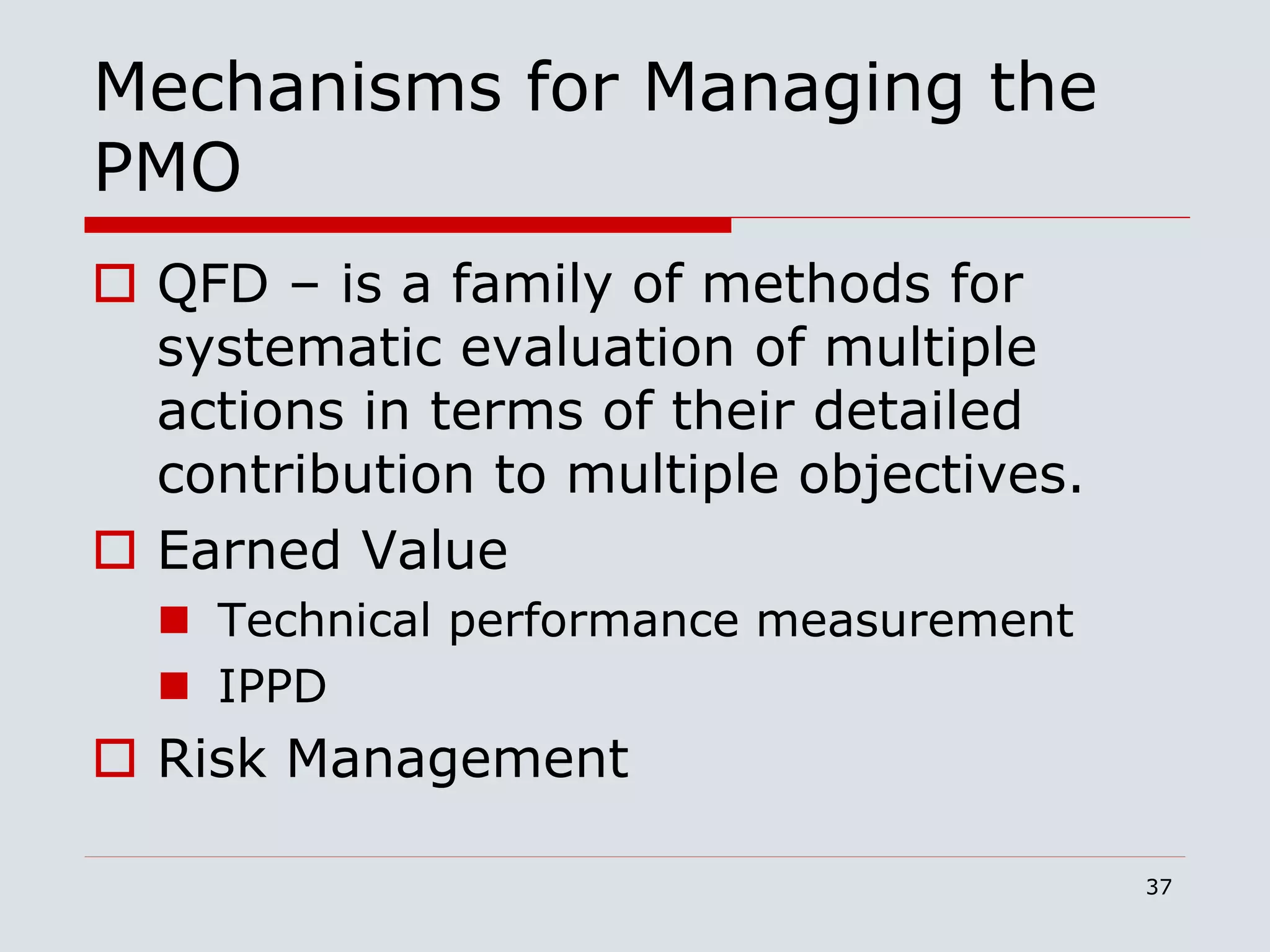 37
Mechanisms for Managing the
PMO
 QFD – is a family of methods for
systematic evaluation of multiple
actions in terms of their detailed
contribution to multiple objectives.
 Earned Value
 Technical performance measurement
 IPPD
 Risk Management
 