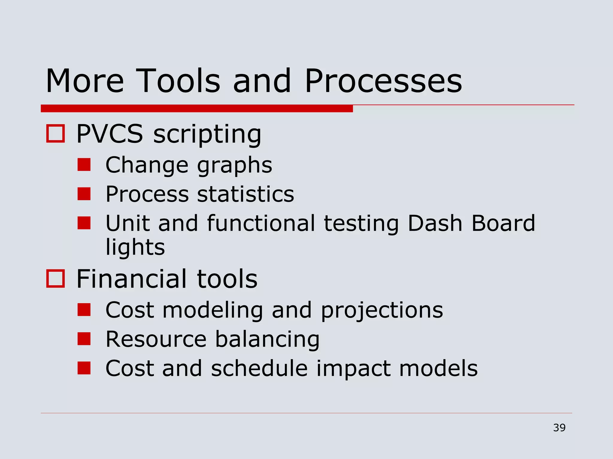 39
More Tools and Processes
 PVCS scripting
 Change graphs
 Process statistics
 Unit and functional testing Dash Board
lights
 Financial tools
 Cost modeling and projections
 Resource balancing
 Cost and schedule impact models
 