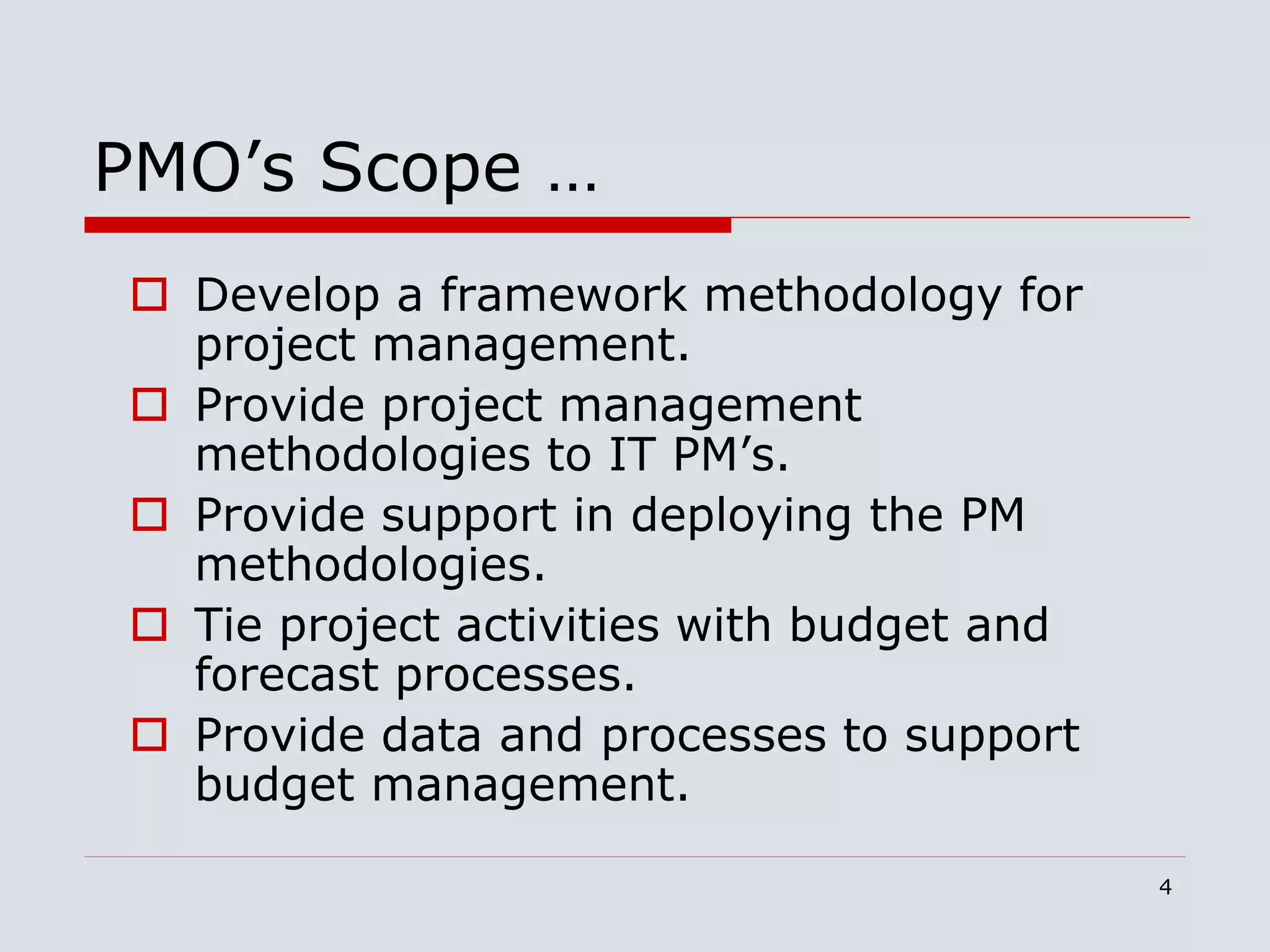 4
PMO’s Scope …
 Develop a framework methodology for
project management.
 Provide project management
methodologies to IT PM’s.
 Provide support in deploying the PM
methodologies.
 Tie project activities with budget and
forecast processes.
 Provide data and processes to support
budget management.
 