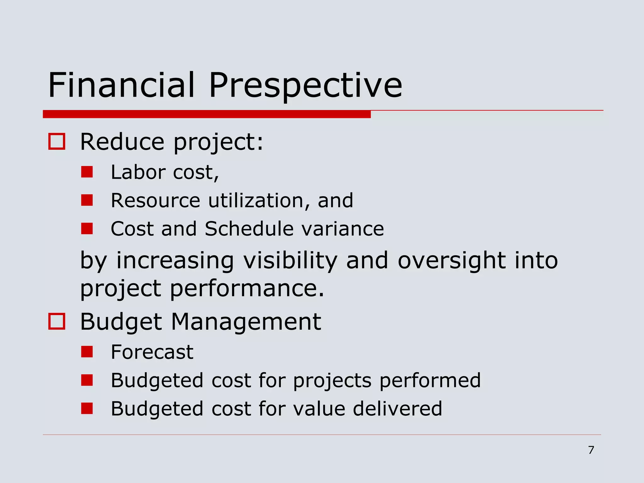 7
Financial Prespective
 Reduce project:
 Labor cost,
 Resource utilization, and
 Cost and Schedule variance
by increasing visibility and oversight into
project performance.
 Budget Management
 Forecast
 Budgeted cost for projects performed
 Budgeted cost for value delivered
 