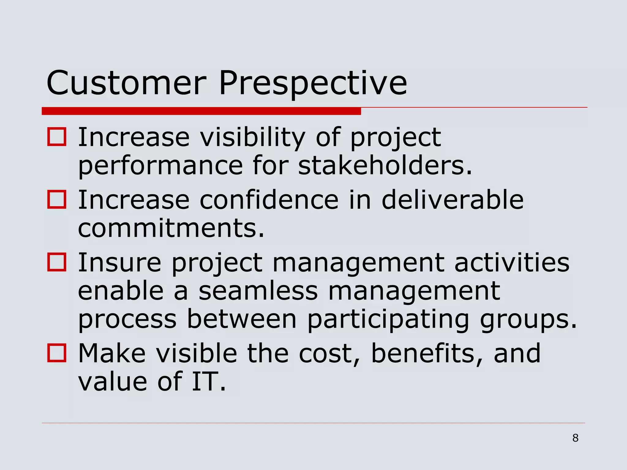 8
Customer Prespective
 Increase visibility of project
performance for stakeholders.
 Increase confidence in deliverable
commitments.
 Insure project management activities
enable a seamless management
process between participating groups.
 Make visible the cost, benefits, and
value of IT.
 