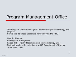 PMO–BSC.PPT
1
Program Management Office
The Program Office is the “glue” between corporate strategy and
projects.
Here’s the Balanced Scorecard for deploying the PMO
Glen B. Alleman
VP Program Management
Kaiser‒Hill ‒ Rocky Flats Environment Technology Site
National Nuclear Security Agency, US Department of Energy
14 October 2011
 