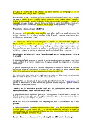 produção de transmissão e de utilização do calor; sistemas de refrigeração e de ar
condicionado, seus serviços afins e correlatos."
Nas atividades do art. 1 º da Resolução acima citada está relacionada, dentre outras, a direção
de obra ou serviço técnico, a vistoria, perícia, avaliação, laudo, parecer técnico, pesquisa,
análise, experimentação, ensaio, divulgação técnica, padronização, mensuração e controle de
qualidade, execução de obra e serviço técnico, condução de equipe de instalação, montagem,
operação, reparo ou manutenção, operação e manutenção de equipamento ou instalação.
Quem faz e como é aplicado o PMOC ?
O engenheiro irá preencher uma planilha para colher dados do estabelecimento do
cliente e informações em relação à falhas, índice de sujeira e outros fatores sobre o ar
condicionado contidos no PMOC.
Já o técnico fará verificação do estado geral do aparelho, do funcionamento, limpeza de
filtros, painéis, e fará trocas se preciso. Caso seja necessário levar para oficina, será
feito o recolhimento e devolução, a manutenção geral, a desmontagem e montagem para
limpeza, limpeza geral dos dutos e grelhas de insuflamento, lubrificação do motor do
ventilador, retoque de pintura se necessário, e o diagnóstico do funcionamento.
Um split não tem renovação de ar. Dessa forma ele estaria transgredindo a portaria
3.523/MS?
O Ministério da Saúde ao entrar na questão de ambientes climatizados só o fez por reconhecer
que a qualidade do ar interfere na ocorrência de agravos à saúde dos ocupantes de ambientes
climatizados.
A questão de renovação de ar foi colocada para permitir o mínimo de trocas de ar que não
permitam a saturação do ambiente. O mínimo colocado é o mesmo da norma brasileira NBR
6401/ABNT, assim como acompanha padrões internacionais (ASHRAE).
Os equipamentos para manter a renovação de ar dentro do que determina a norma brasileira
NBR 6401/ABNT não são definidos pelo Ministérios da Saúde.
Atenção então pois a instalação de equipamentos que interferem somente na carga térmica sem
garantir a renovação do ar não atendem aos padrões mínimos exigidos e podem acarretar
sanções ao seu estabelecimento
Trabalho em um hospital e preciso saber se o ar condicionado está dentro das
especificações bem como o PMOC. Como fazer?
O Ministério da Saúde elaborou o documento "Orientações de Engenharia para Hospitais de
Referência", contendo todas as informações necessárias para o dimensionamento de um
sistema de ar condicionado para hospitais.
Qual seria a frequência mínima para limpeza geral dos condicionadores de ar tipo
janela?
O critério recomendado pela Resolução da Anvisa RE 9/03 é o de realizar medidas ambientais
a cada 6 meses, porém a Portaria MS nº 3.523/98 recomenda que a verificação do estado de
manutenção seja feita pelo responsável técnico que deve também determinar a periodicidade
da inspeção e limpeza através do PMOC.
Posso colocar ar condicionados de janela e splits em UTIS e salas de cirurgia
 