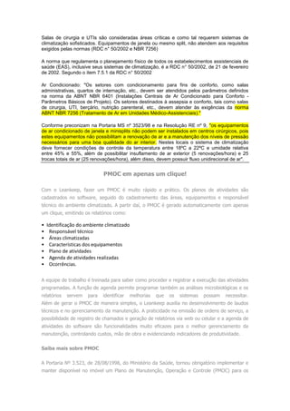Salas de cirurgia e UTIs são consideradas áreas críticas e como tal requerem sistemas de
climatização sofisticados. Equipamentos de janela ou mesmo split, não atendem aos requisitos
exigidos pelas normas (RDC n° 50/2002 e NBR 7256)
A norma que regulamenta o planejamento físico de todos os estabelecimentos assistenciais de
saúde (EAS), inclusive seus sistemas de climatização, é a RDC n° 50/2002, de 21 de fevereiro
de 2002. Segundo o item 7.5.1 da RDC n° 50/2002
Ar Condicionado: "Os setores com condicionamento para fins de conforto, como salas
administrativas, quartos de internação, etc., devem ser atendidos pelos parâmetros definidos
na norma da ABNT NBR 6401 (Instalações Centrais de Ar Condicionado para Conforto -
Parâmetros Básicos de Projeto). Os setores destinados à assepsia e conforto, tais como salas
de cirurgia, UTI, berçário, nutrição parenteral, etc., devem atender às exigências da norma
ABNT NBR 7256 (Tratamento de Ar em Unidades Médico-Assistenciais)."
Conforme preconizam na Portaria MS nº 3523/98 e na Resolução RE nº 9, "os equipamentos
de ar condicionado de janela e minisplits não podem ser instalados em centros cirúrgicos, pois
estes equipamentos não possibilitam a renovação de ar e a manutenção dos níveis de pressão
necessários para uma boa qualidade do ar interior. Nestes locais o sistema de climatização
deve fornecer condições de controle da temperatura entre 18ºC a 22ºC e umidade relativa
entre 45% e 55%, além de possibilitar insuflamento de ar exterior (5 renovações/hora) e 25
trocas totais de ar (25 renovações/hora), além disso, devem possuir fluxo unidirecional de ar".
PMOC em apenas um clique!
Com o Leankeep, fazer um PMOC é muito rápido e prático. Os planos de atividades são
cadastrados no software, seguido do cadastramento das áreas, equipamentos e responsável
técnico do ambiente climatizado. A partir daí, o PMOC é gerado automaticamente com apenas
um clique, emitindo os relatórios como:
• Identificação do ambiente climatizado
• Responsável técnico
• Áreas climatizadas
• Características dos equipamentos
• Plano de atividades
• Agenda de atividades realizadas
• Ocorrências.
A equipe de trabalho é treinada para saber como proceder e registrar a execução das atividades
programadas. A função de agenda permite programar também as análises microbiológicas e os
relatórios servem para identificar melhorias que os sistemas possam necessitar.
Além de gerar o PMOC de maneira simples, o Leankeep auxilia no desenvolvimento de laudos
técnicos e no gerenciamento da manutenção. A praticidade na emissão de ordens de serviço, a
possibilidade de registro de chamados e geração de relatórios via web ou celular e a agenda de
atividades do software são funcionalidades muito eficazes para o melhor gerenciamento da
manutenção, controlando custos, mão de obra e evidenciando indicadores de produtividade.
Saiba mais sobre PMOC
A Portaria Nº 3.523, de 28/08/1998, do Ministério da Saúde, tornou obrigatório implementar e
manter disponível no imóvel um Plano de Manutenção, Operação e Controle (PMOC) para os
 