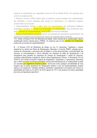 sistemas de climatização com capacidade acima de 5TR ou 60.000 BTU/H. Os requisitos para
cumprir as exigências são:
1. Elaborar e manter o PMOC: dados sobre os sistemas a serem mantidos com o detalhamento
das atividades a serem realizadas pela equipe de manutenção e os respectivos registros
comprovando sua execução.
2. Responsabilidade Técnica: o plano deve ser supervisionado por profissional habilitado
(engenheiro mecânico ou técnico em refrigeração e ar condicionado). Esse profissional deve
emitir Anotação de Responsabilidade Técnica (ART) dos serviços realizados.
3. Análises microbiológicas semestrais: devem ser realizadas por laboratórios especializados. Na
ocorrência de análises fora de parâmetros, devem ser adotadas ações corretivas.
179 - Sobre a Portaria 3523, do Ministério da Saúde, sobre sistema de ar condicionado. Qual a
modificação técnica mínima para o PMOC. As empresas que só tem mecânico de refrigeração
podem dar ao mesmo tal responsabilidade?
R - A Portaria 3523 do Ministério da Saúde, no Art. 6º, determina: "implantar e manter
disponível no imóvel um Plano de Manutenção, Operação e Controle PMOC, adotado para o
sistema de climatizado, a descrição das atividades a serem desenvolvidas, a periodicidade das
mesmas, as recomendações a serem adotadas em situações de falha do equipamento e de
emergência para garantia de segurança do sistema de climatização e outras de interesse,
conforme especificações contidas no Anexo I deste Regulamento Técnico. A Resolução 218, de
28/06/73 do Confea (Conselho Federal de Engenharia, Arquitetura e Agronomia), determina
que a ART (Anotação de Responsabilidade Técnica) de manutenção de ar condicionado só pode
ser assinada por engenheiro mecânico pleno. Assim não existe qualquer possibilidade de uma
empresa que só tenha mecânicos de refrigeração atribuir a este, tal responsabilidade, ficando
sujeita a ser atuada por "infração sanitária, sujeitando o proprietário ou locatário do imóvel, às
penalidades previstas na Lei 6437, de 20 de agosto de 1977, sem prejuízo de outras penalidade
previstas em legislação específica".
 