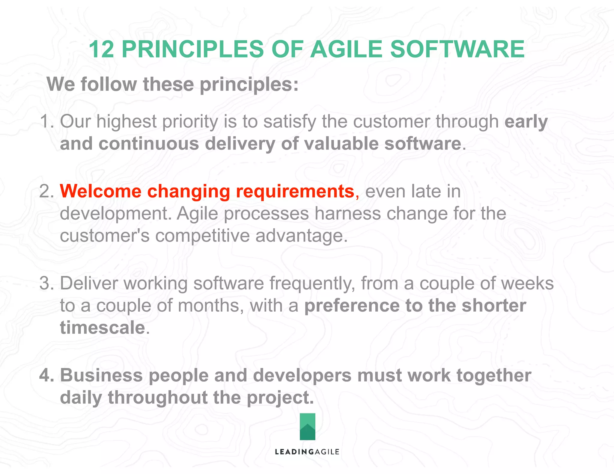 We follow these principles:
12 PRINCIPLES OF AGILE SOFTWARE
1. Our highest priority is to satisfy the customer through early
and continuous delivery of valuable software.
2. Welcome changing requirements, even late in
development. Agile processes harness change for the
customer's competitive advantage.
3. Deliver working software frequently, from a couple of weeks
to a couple of months, with a preference to the shorter
timescale.
4. Business people and developers must work together
daily throughout the project.
 