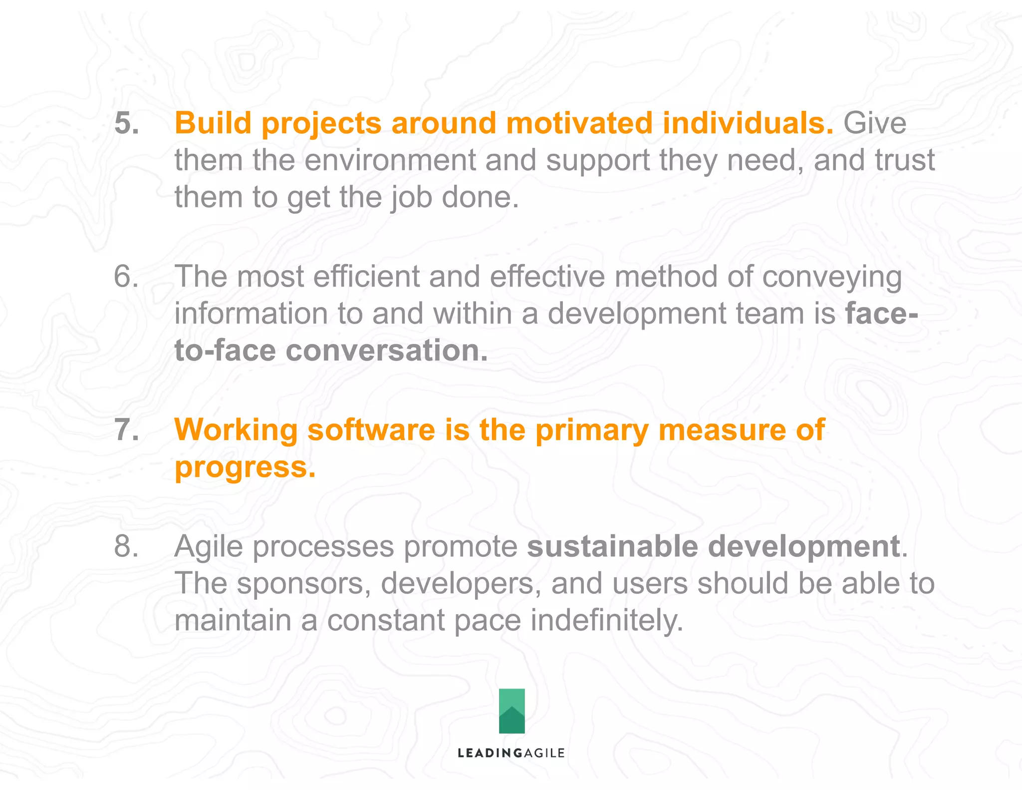 5. Build projects around motivated individuals. Give
them the environment and support they need, and trust
them to get the job done.
6. The most efficient and effective method of conveying
information to and within a development team is face-
to-face conversation.
7. Working software is the primary measure of
progress.
8. Agile processes promote sustainable development.
The sponsors, developers, and users should be able to
maintain a constant pace indefinitely.
 