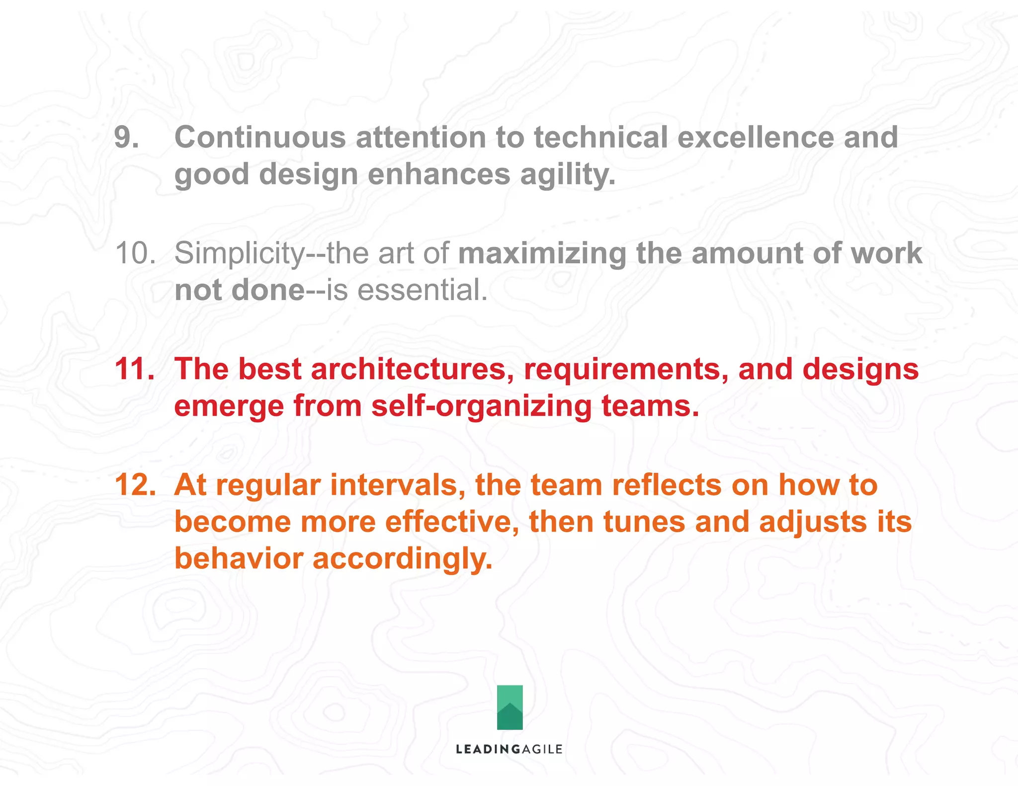 9. Continuous attention to technical excellence and
good design enhances agility.
10. Simplicity--the art of maximizing the amount of work
not done--is essential.
11. The best architectures, requirements, and designs
emerge from self-organizing teams.
12. At regular intervals, the team reflects on how to
become more effective, then tunes and adjusts its
behavior accordingly.
 