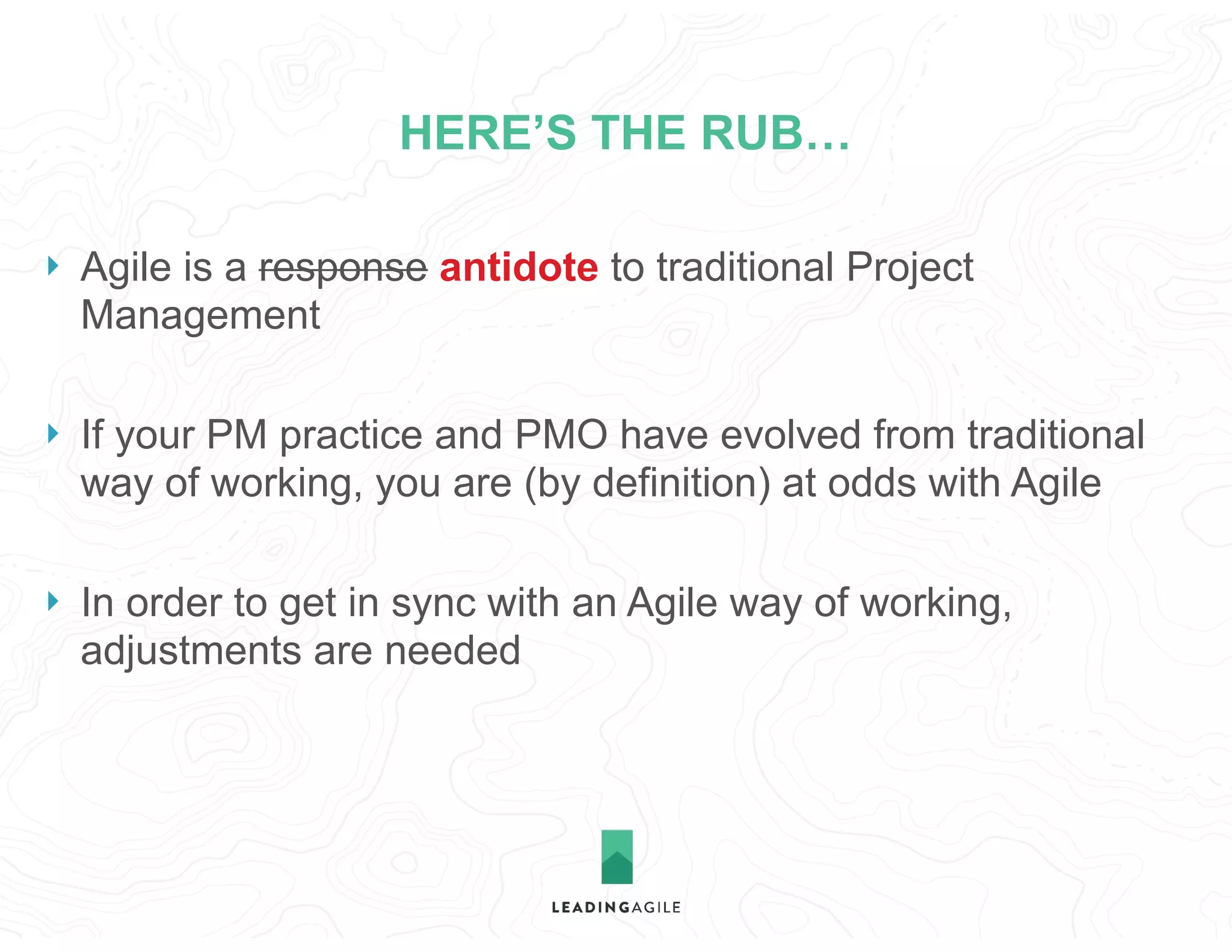 HERE’S THE RUB…
} Agile is a response antidote to traditional Project
Management
} If your PM practice and PMO have evolved from traditional
way of working, you are (by definition) at odds with Agile
} In order to get in sync with an Agile way of working,
adjustments are needed
 