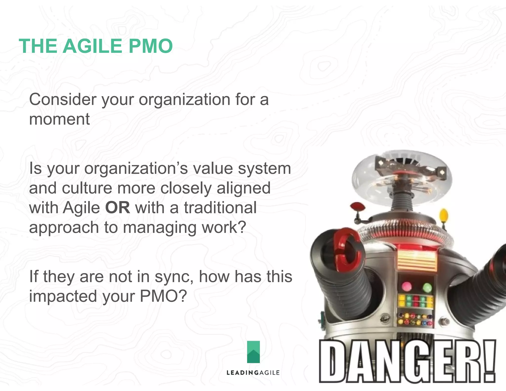 THE AGILE PMO
Consider your organization for a
moment
Is your organization’s value system
and culture more closely aligned
with Agile OR with a traditional
approach to managing work?
If they are not in sync, how has this
impacted your PMO?
 