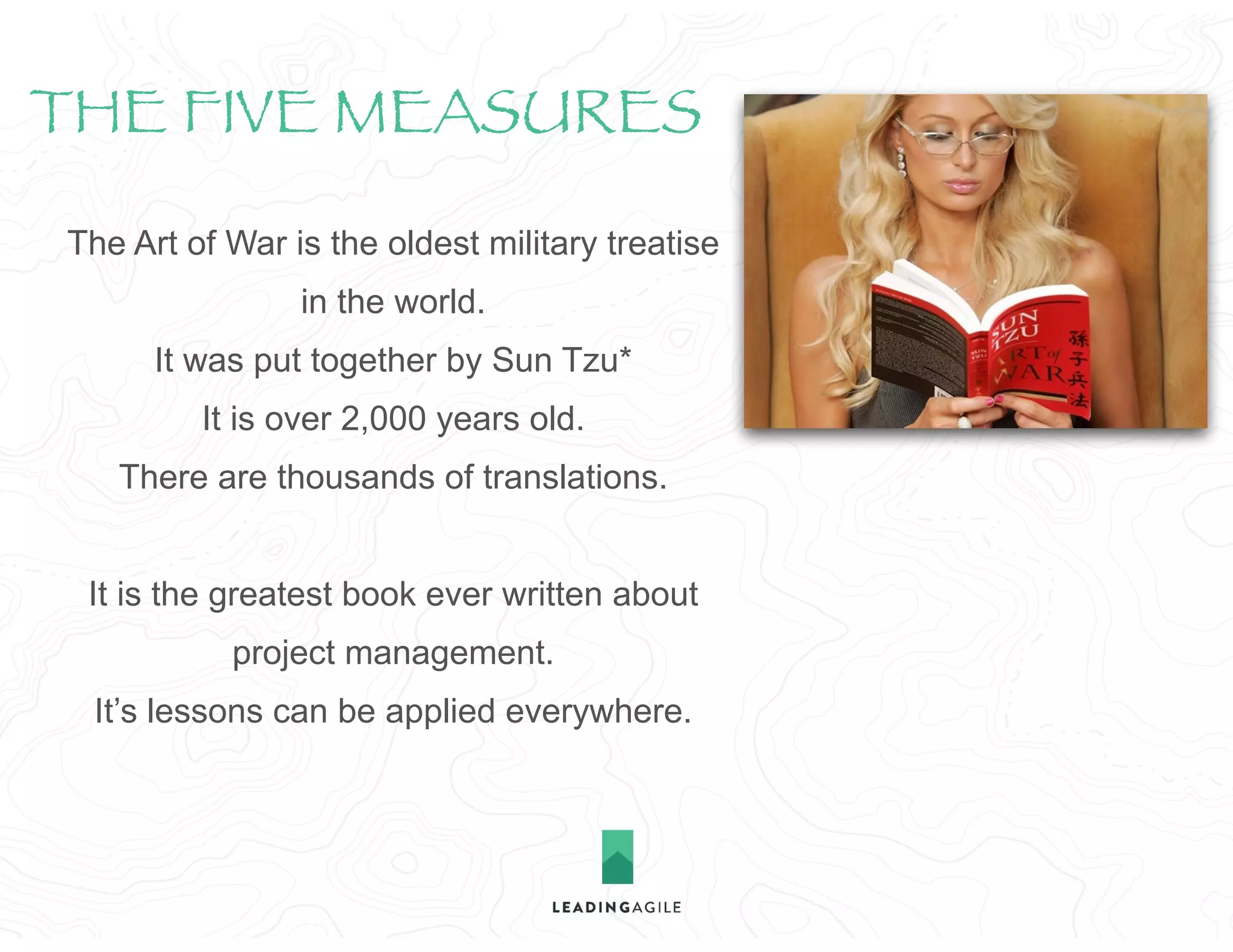 The Art of War is the oldest military treatise
in the world.
It was put together by Sun Tzu*
It is over 2,000 years old.
There are thousands of translations.
It is the greatest book ever written about
project management. 
It’s lessons can be applied everywhere.
THE FIVE MEASURES
 