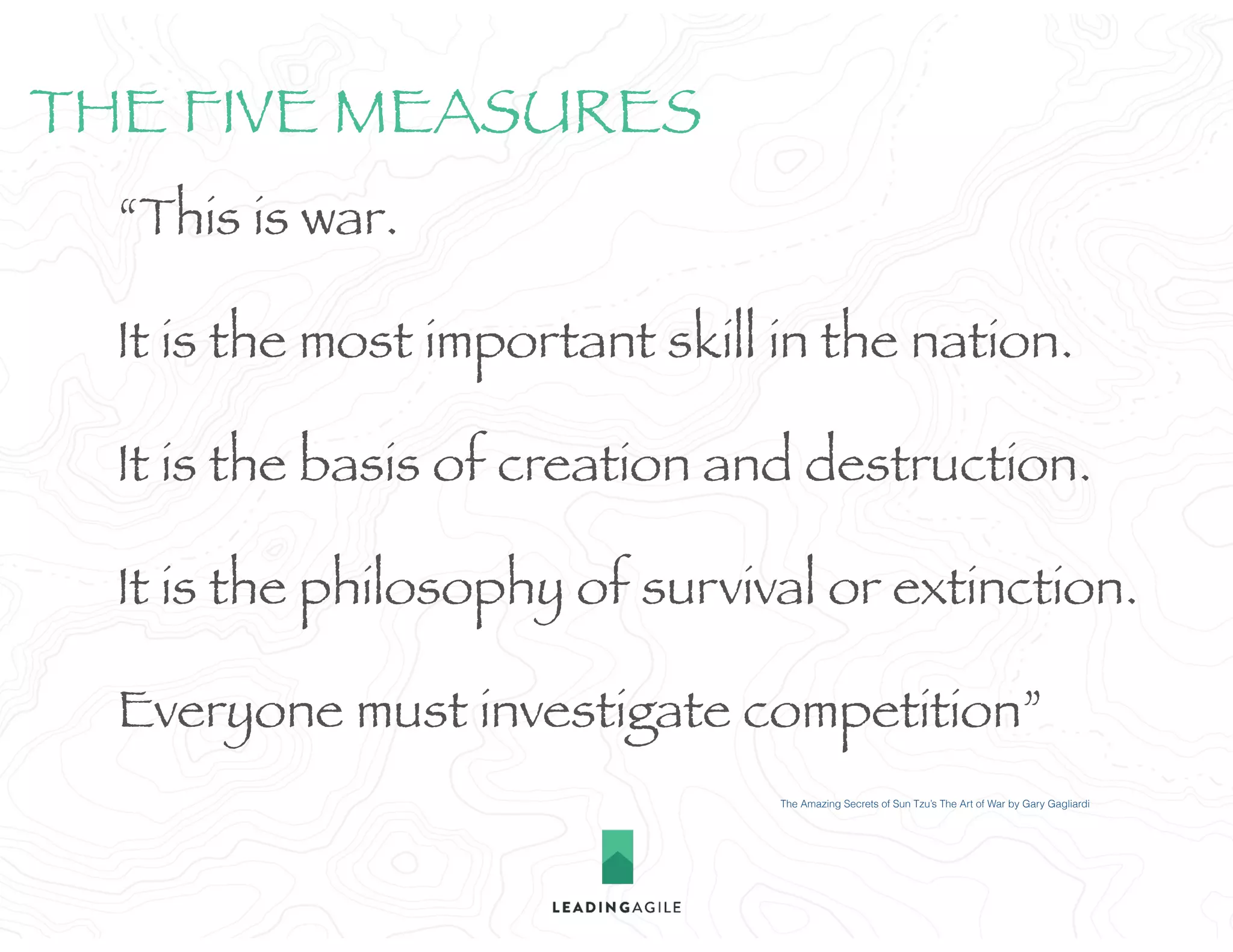“This is war.
It is the most important skill in the nation.
It is the basis of creation and destruction.
It is the philosophy of survival or extinction.
Everyone must investigate competition”
The Amazing Secrets of Sun Tzu’s The Art of War by Gary Gagliardi
THE FIVE MEASURES
 