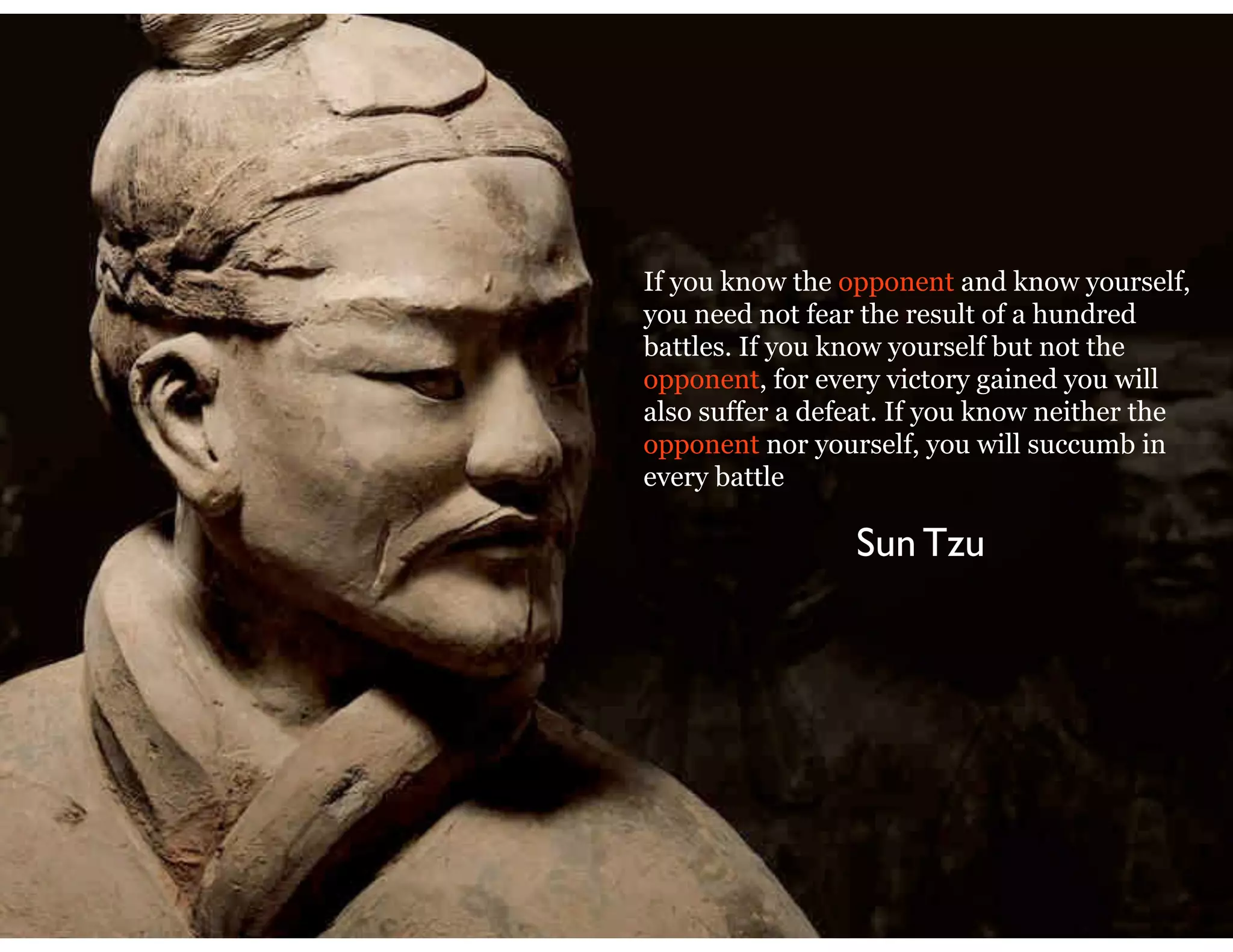 If you know the opponent and know yourself,
you need not fear the result of a hundred
battles. If you know yourself but not the
opponent, for every victory gained you will
also suffer a defeat. If you know neither the
opponent nor yourself, you will succumb in
every battle
Sun Tzu
 