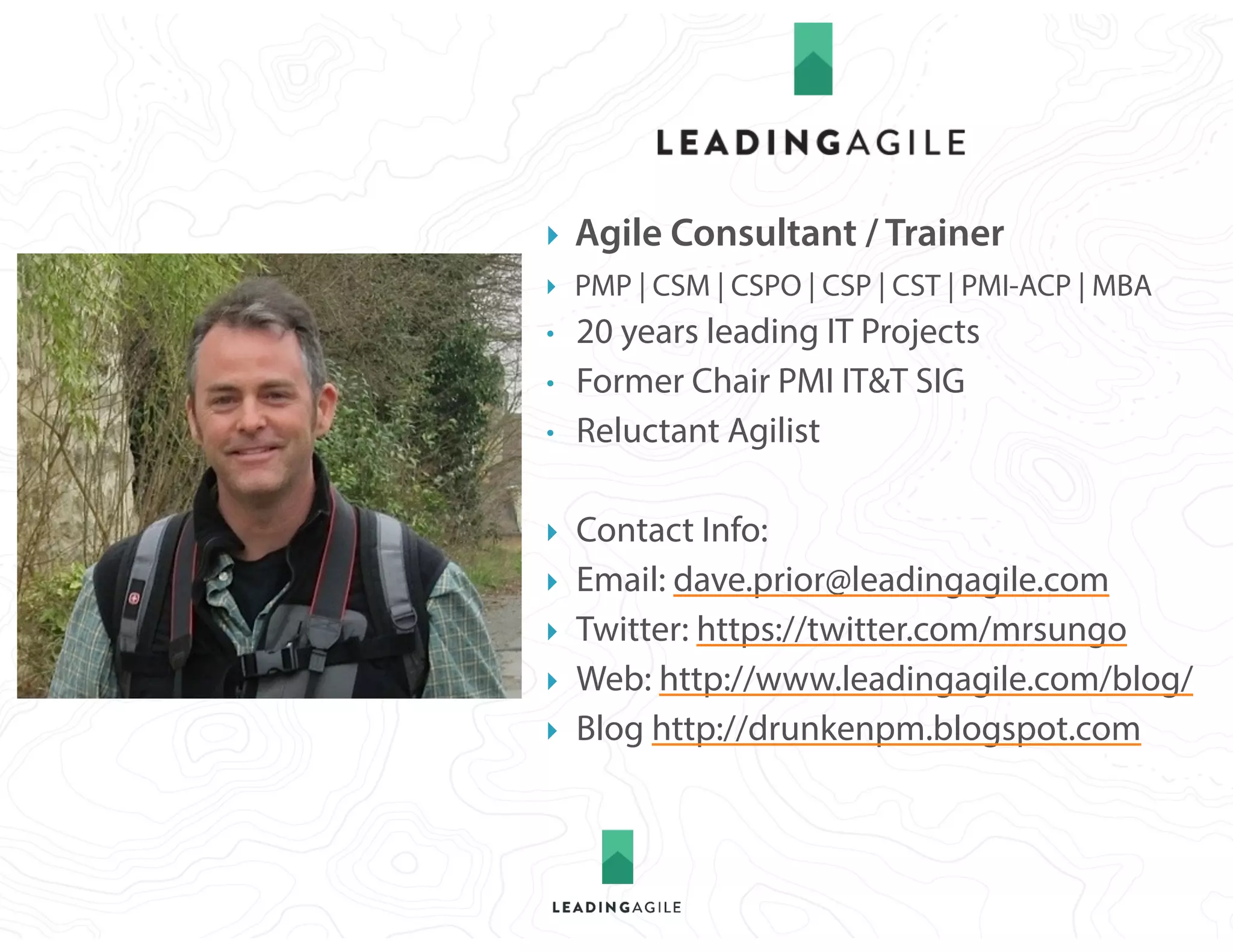1.1
} Agile Consultant / Trainer
} PMP | CSM | CSPO | CSP | CST | PMI-ACP | MBA
• 20 years leading IT Projects
• Former Chair PMI IT&T SIG
• Reluctant Agilist
} Contact Info:
} Email: dave.prior@leadingagile.com
} Twitter: https://twitter.com/mrsungo
} Web: http://www.leadingagile.com/blog/
} Blog http://drunkenpm.blogspot.com
 