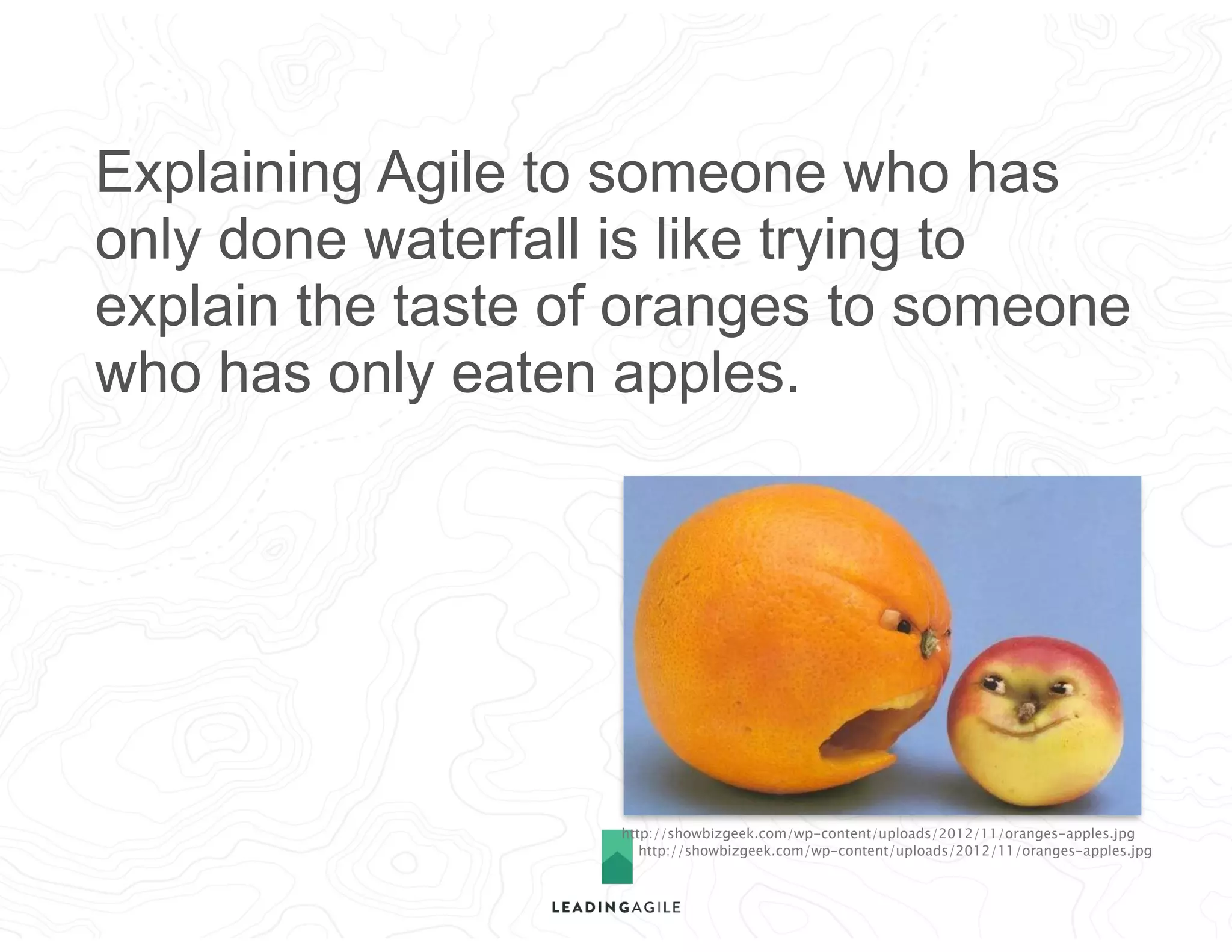 http://showbizgeek.com/wp-content/uploads/2012/11/oranges-apples.jpg
http://showbizgeek.com/wp-content/uploads/2012/11/oranges-apples.jpg
Explaining Agile to someone who has
only done waterfall is like trying to
explain the taste of oranges to someone
who has only eaten apples.
 