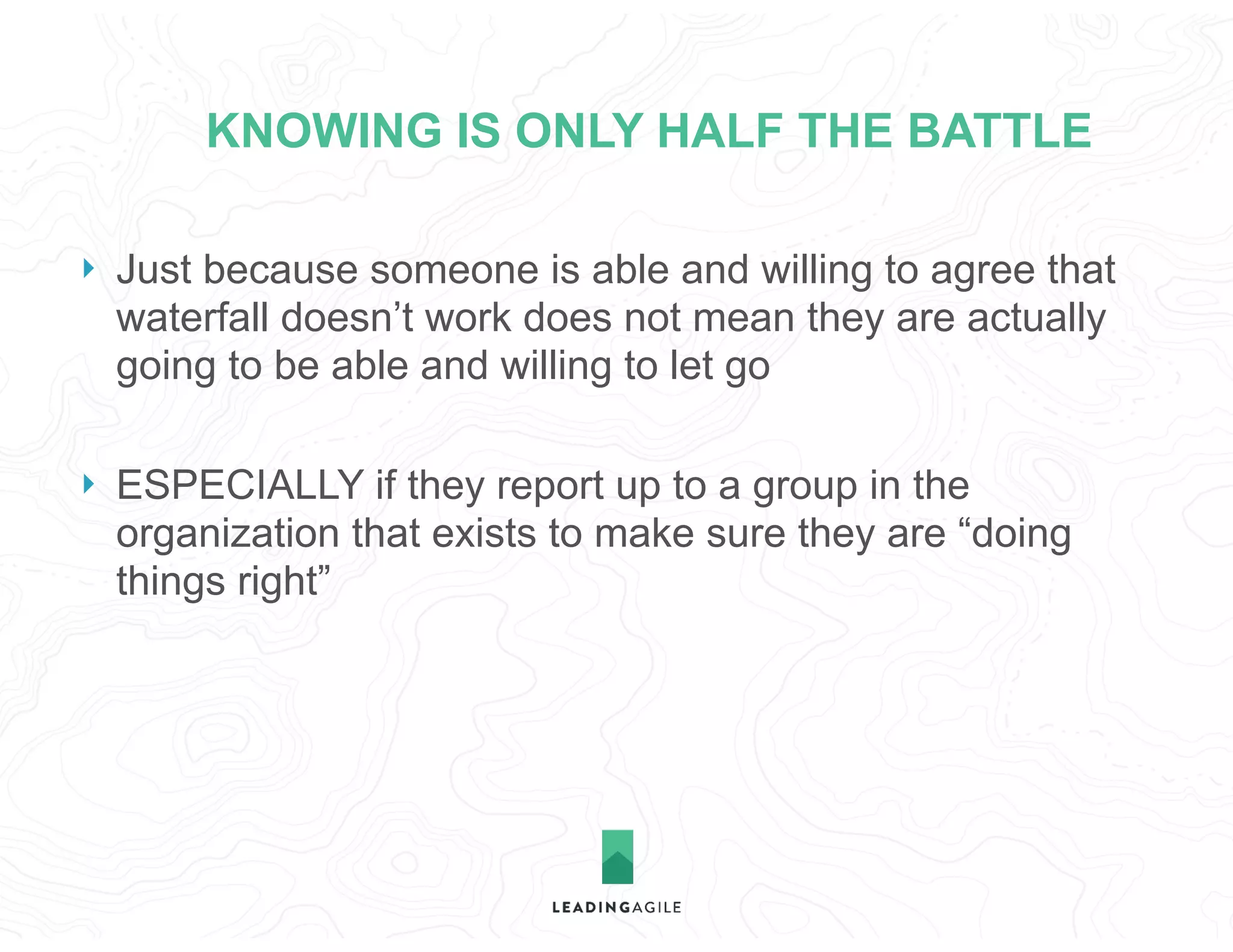 KNOWING IS ONLY HALF THE BATTLE
} Just because someone is able and willing to agree that
waterfall doesn’t work does not mean they are actually
going to be able and willing to let go
} ESPECIALLY if they report up to a group in the
organization that exists to make sure they are “doing
things right”
 