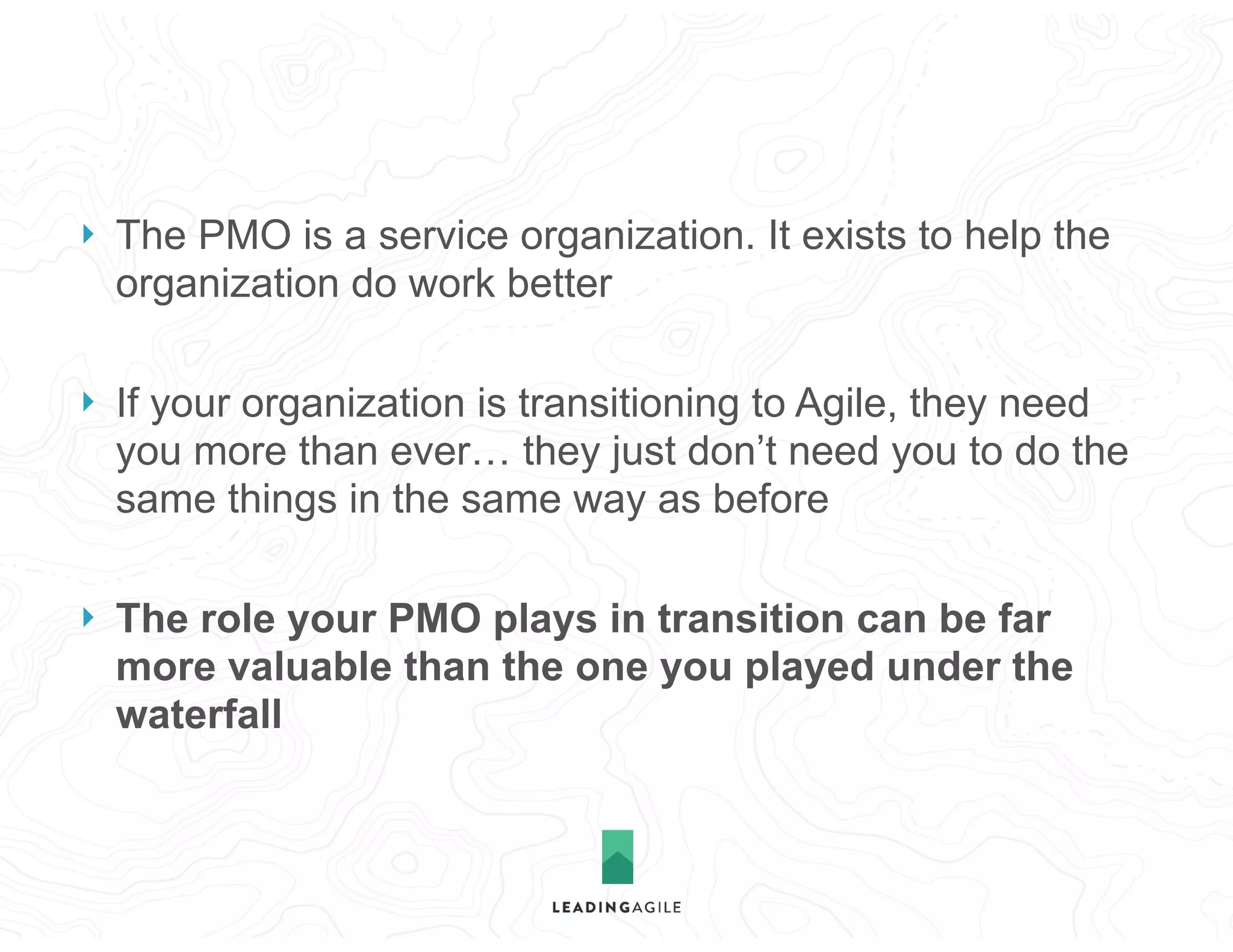 } The PMO is a service organization. It exists to help the
organization do work better
} If your organization is transitioning to Agile, they need
you more than ever… they just don’t need you to do the
same things in the same way as before
} The role your PMO plays in transition can be far
more valuable than the one you played under the
waterfall
 