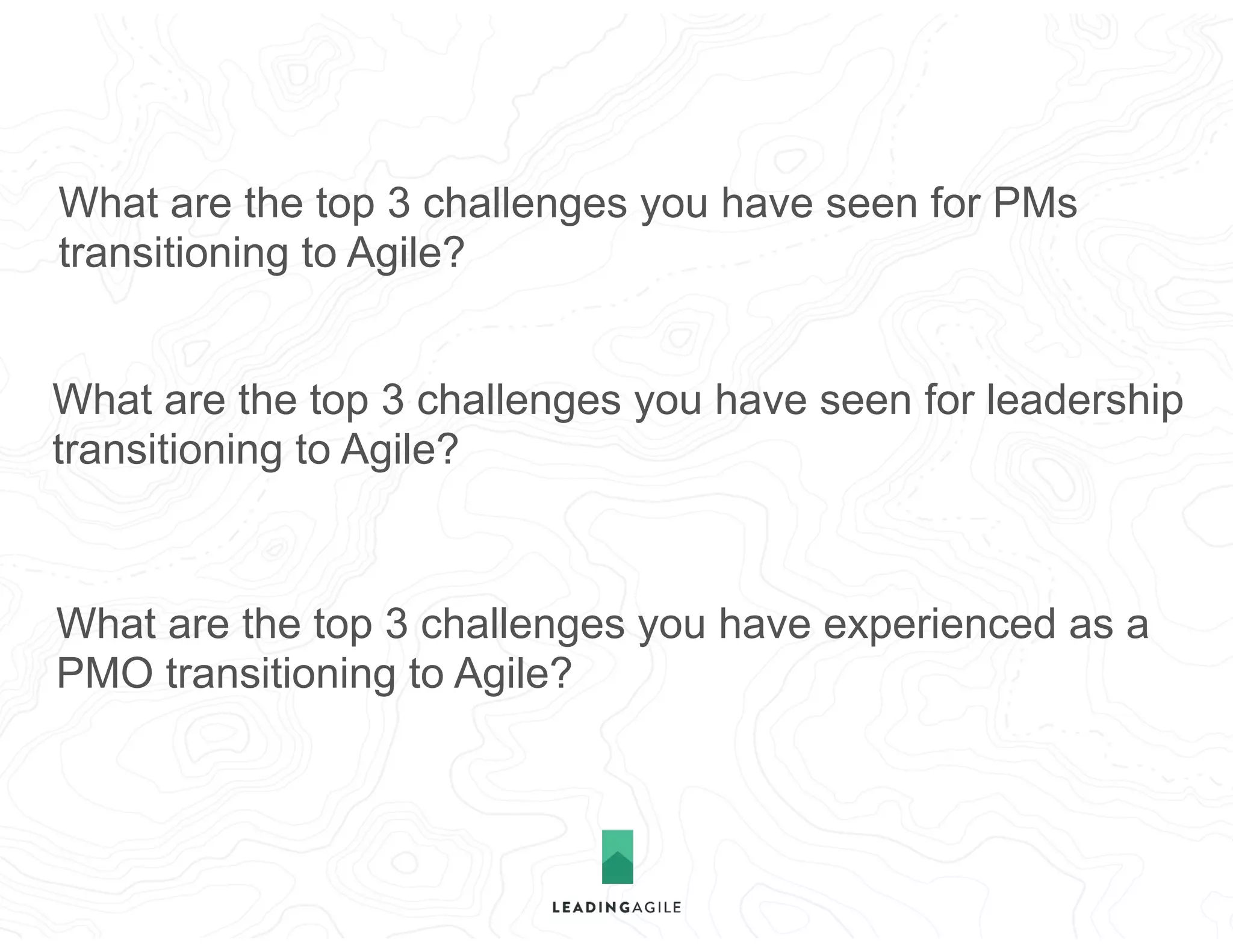 What are the top 3 challenges you have seen for PMs
transitioning to Agile?
What are the top 3 challenges you have seen for leadership
transitioning to Agile?
What are the top 3 challenges you have experienced as a
PMO transitioning to Agile?
 
